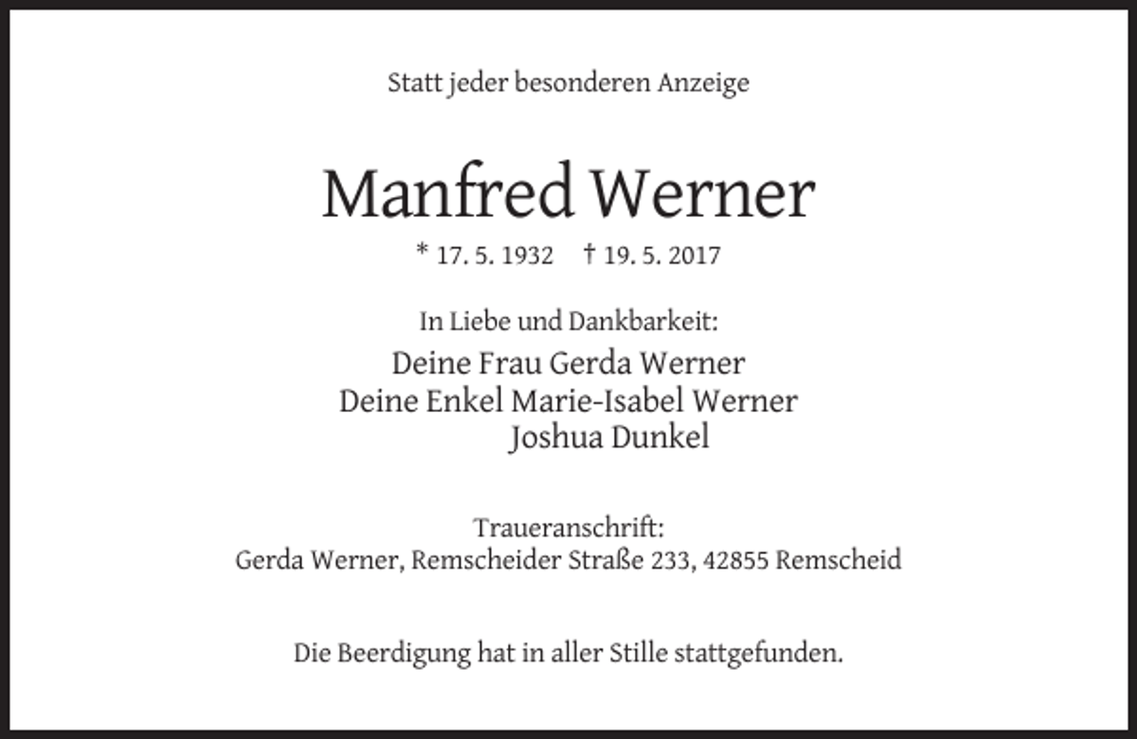 <p>Statt jeder besonderen Anzeige</p><p>Manfred Werner<br />* 17. 5. 1932 † 19. 5. 2017<br />In Liebe und Dankbarkeit:</p><p>Deine Frau Gerda Werner<br />Deine Enkel Marie-Isabel Werner<br />Joshua Dunkel<br />Traueranschrift:<br />Gerda Werner, Remscheider Straße 233, 42855 Remscheid</p><p>Die Beerdigung hat in aller Stille stattgefunden.</p>