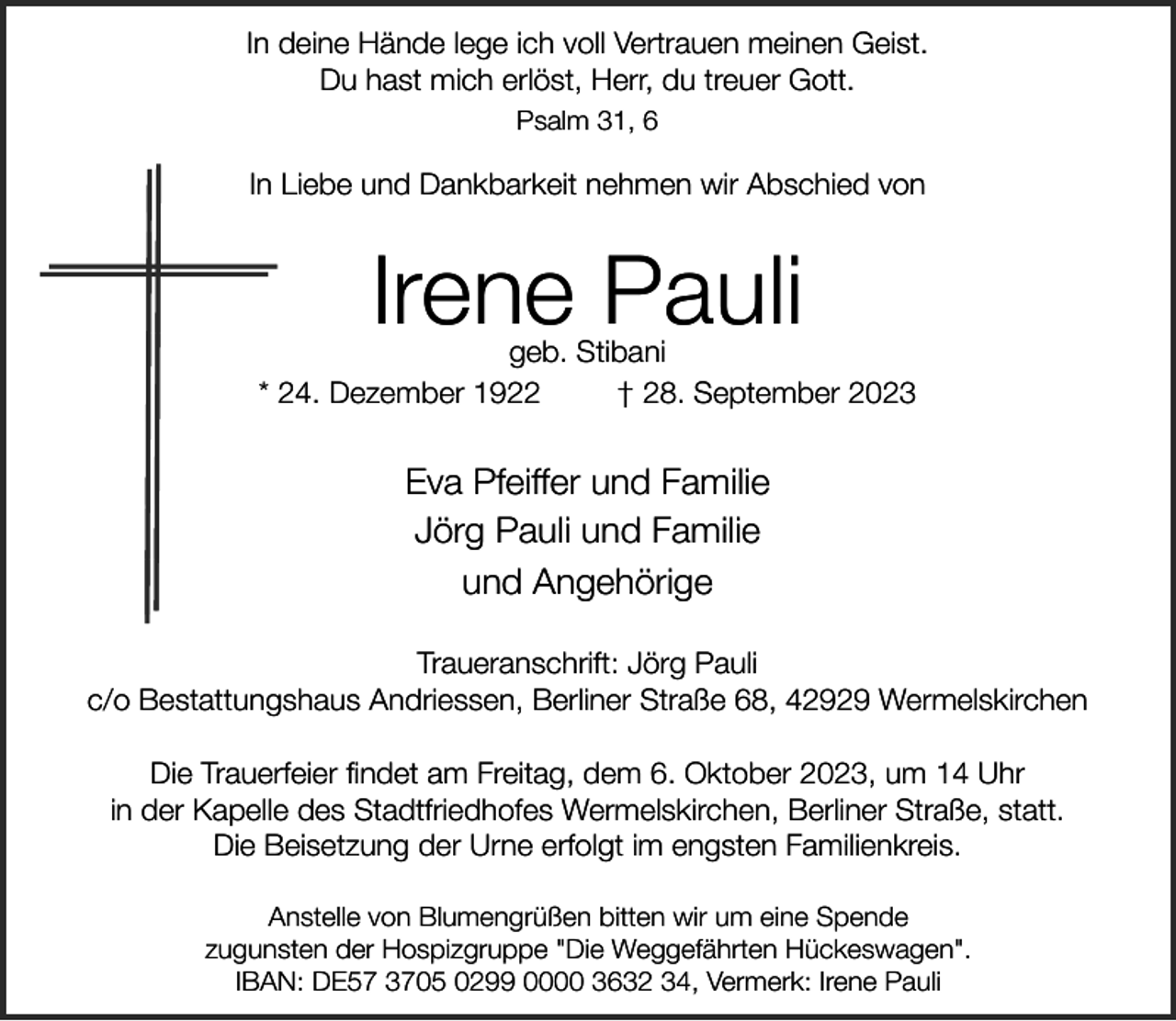 <p>In deine Hände lege ich voll Vertrauen meinen Geist.<br />Du hast mich erlöst, Herr, du treuer Gott.<br />Psalm 31, 6</p><p>In Liebe und Dankbarkeit nehmen wir Abschied von</p><p>Irene Pauli</p><p>geb. Stibani<br />* 24. Dezember 1922<br />† 28. September 2023</p><p>Eva Pfeiffer und Familie<br />Jörg Pauli und Familie<br />und Angehörige<br />Traueranschrift: Jörg Pauli<br />c/o Bestattungshaus Andriessen, Berliner Straße 68, 42929 Wermelskirchen<br />Die Trauerfeier findet am Freitag, dem 6. Oktober 2023, um 14 Uhr<br />in der Kapelle des Stadtfriedhofes Wermelskirchen, Berliner Straße, statt.<br />Die Beisetzung der Urne erfolgt im engsten Familienkreis.<br />Anstelle von Blumengrüßen bitten wir um eine Spende<br />zugunsten der Hospizgruppe "Die Weggefährten Hückeswagen".<br />IBAN: DE57 3705 0299 0000 3632 34, Vermerk: Irene Pauli</p>