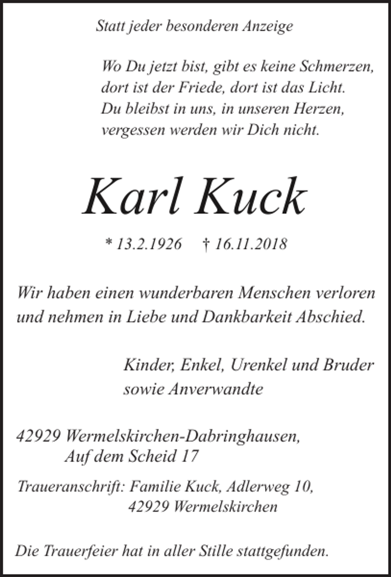 <p>Statt jeder besonderen Anzeige</p><p>Wo Du jetzt bist, gibt es keine Schmerzen,<br />dort ist der Friede, dort ist das Licht.<br />Du bleibst in uns, in unseren Herzen,<br />vergessen werden wir Dich nicht.</p><p>Karl Kuck<br />* 13.2.1926</p><p>† 16.11.2018</p><p>Wir haben einen wunderbaren Menschen verloren<br />und nehmen in Liebe und Dankbarkeit Abschied.<br />Kinder, Enkel, Urenkel und Bruder<br />sowie Anverwandte<br />42929 Wermelskirchen-Dabringhausen,<br />Auf dem Scheid 17<br />Traueranschrift: Familie Kuck, Adlerweg 10,<br />42929 Wermelskirchen<br />Die Trauerfeier hat in aller Stille stattgefunden.</p>