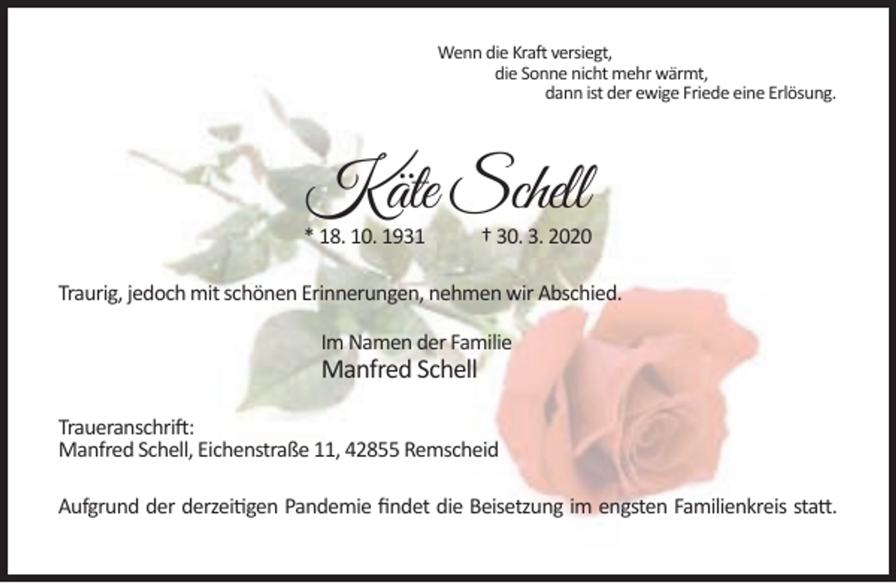 <p>Wenn die Kraft versiegt,<br />die Sonne nicht mehr wärmt,<br />dann ist der ewige Friede eine Erlösung.</p><p>Käte Schell</p><p>* 18. 10. 1931</p><p>† 30. 3. 2020</p><p>Traurig, jedoch mit schönen Erinnerungen, nehmen wir Abschied.<br />Im Namen der Familie</p><p>Manfred Schell</p><p>Traueranschrift:<br />Manfred Schell, Eichenstraße 11, 42855 Remscheid<br />Aufgrund der derzeitigen Pandemie ﬁndet die Beisetzung im engsten Familienkreis statt.</p>