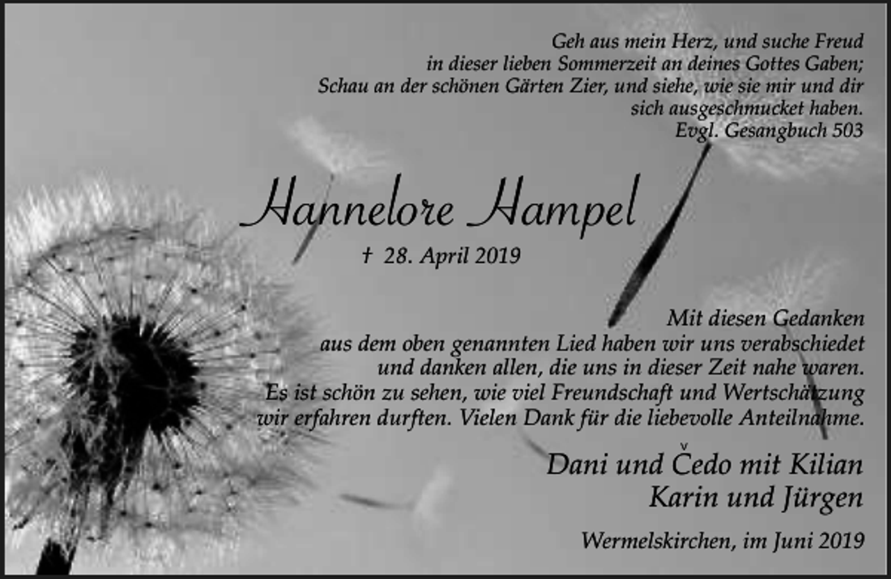 <p>Geh aus mein Herz, und suche Freud<br />in dieser lieben Sommerzeit an deines Gottes Gaben;<br />Schau an der schönen Gärten Zier, und siehe, wie sie mir und dir<br />sich ausgeschmucket haben.<br />Evgl. Gesangbuch 503</p><p>Hannelore Hampel<br />† 28. April 2019<br />Mit diesen Gedanken<br />aus dem oben genannten Lied haben wir uns verabschiedet<br />und danken allen, die uns in dieser Zeit nahe waren.<br />Es ist schön zu sehen, wie viel Freundschaft und Wertschätzung<br />wir erfahren durften. Vielen Dank für die liebevolle Anteilnahme.<br />v</p><p>Dani und Cedo mit Kilian<br />Karin und Jürgen<br />Wermelskirchen, im Juni 2019</p>