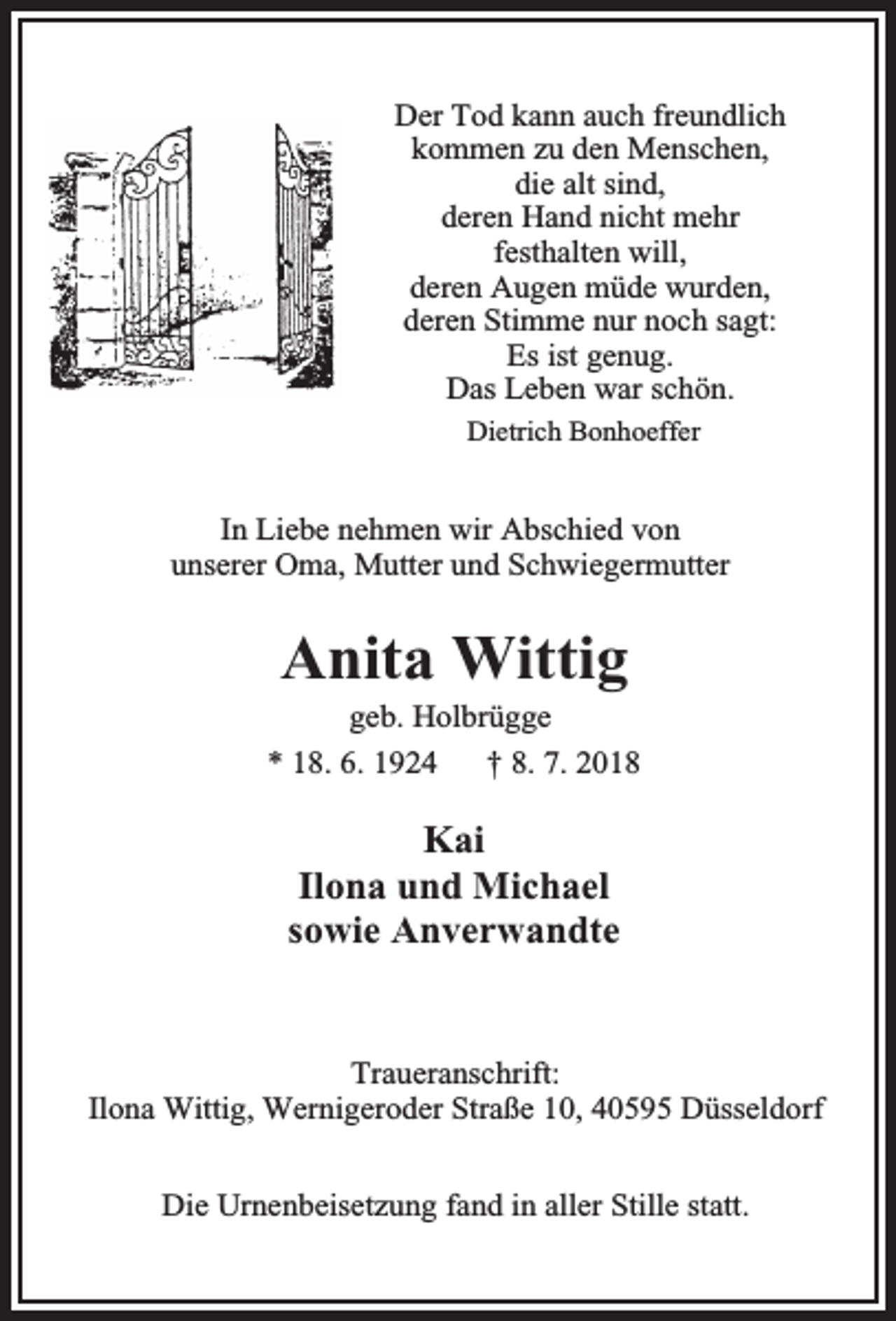 <p>Der Tod kann auch freundlich<br />kommen zu den Menschen,<br />die alt sind,<br />deren Hand nicht mehr<br />festhalten will,<br />deren Augen müde wurden,<br />deren Stimme nur noch sagt:<br />Es ist genug.<br />Das Leben war schön.<br />Dietrich Bonhoeffer</p><p>In Liebe nehmen wir Abschied von<br />unserer Oma, Mutter und Schwiegermutter</p><p>Anita Wittig</p><p>geb. Holbrügge<br />* 18. 6. 1924<br />† 8. 7. 2018</p><p>Kai<br />Ilona und Michael<br />sowie Anverwandte</p><p>Traueranschrift:<br />Ilona Wittig, Wernigeroder Straße 10, 40595 Düsseldorf<br />Die Urnenbeisetzung fand in aller Stille statt.</p>