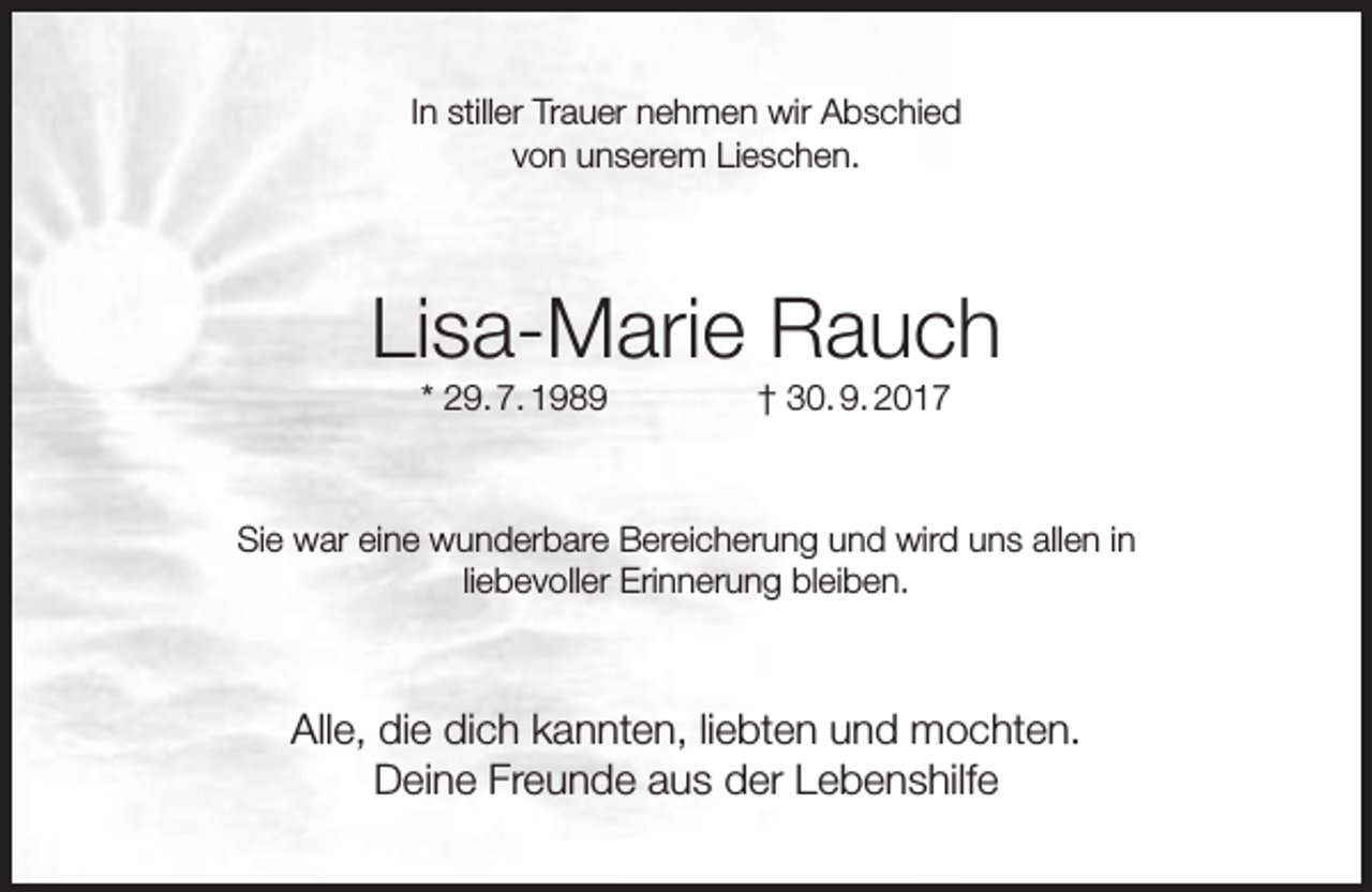 <p>In stiller Trauer nehmen wir Abschied<br />von unserem Lieschen.</p><p>Lisa-Marie Rauch<br />* 29. 7. 1989</p><p>† 30. 9. 2017</p><p>Sie war eine wunderbare Bereicherung und wird uns allen in<br />liebevoller Erinnerung bleiben.</p><p>Alle, die dich kannten, liebten und mochten.<br />Deine Freunde aus der Lebenshilfe</p>