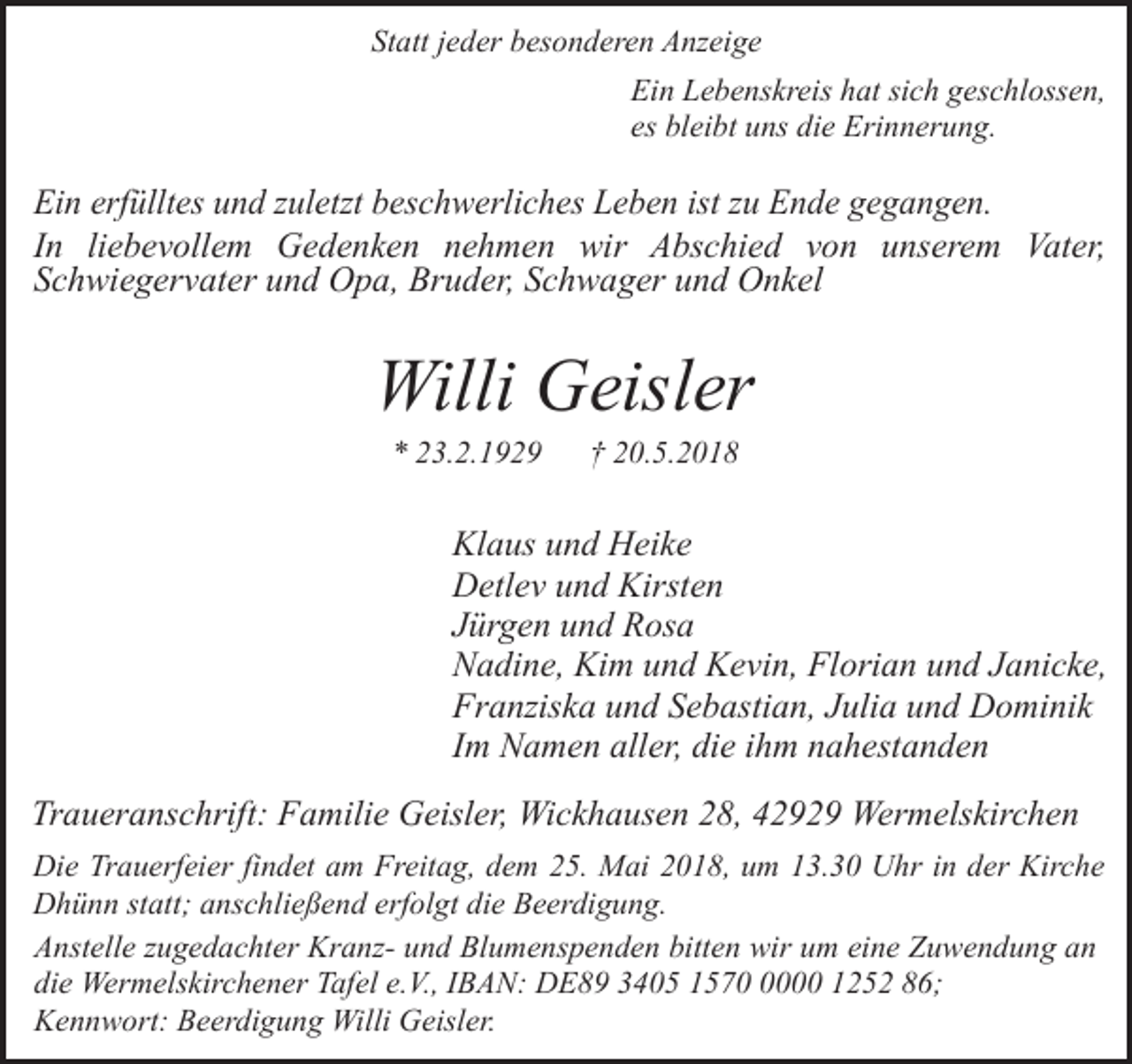 <p>Statt jeder besonderen Anzeige<br />Ein Lebenskreis hat sich geschlossen,<br />es bleibt uns die Erinnerung.</p><p>Ein erfülltes und zuletzt beschwerliches Leben ist zu Ende gegangen.<br />In liebevollem Gedenken nehmen wir Abschied von unserem Vater,<br />Schwiegervater und Opa, Bruder, Schwager und Onkel</p><p>Willi Geisler<br />* 23.2.1929</p><p>† 20.5.2018</p><p>Klaus und Heike<br />Detlev und Kirsten<br />Jürgen und Rosa<br />Nadine, Kim und Kevin, Florian und Janicke,<br />Franziska und Sebastian, Julia und Dominik<br />Im Namen aller, die ihm nahestanden<br />Traueranschrift: Familie Geisler, Wickhausen 28, 42929 Wermelskirchen<br />Die Trauerfeier findet am Freitag, dem 25. Mai 2018, um 13.30 Uhr in der Kirche<br />Dhünn statt; anschließend erfolgt die Beerdigung.<br />Anstelle zugedachter Kranz- und Blumenspenden bitten wir um eine Zuwendung an<br />die Wermelskirchener Tafel e.V., IBAN: DE89 3405 157000 1252 86;<br />Kennwort: Beerdigung Willi Geisler.</p>