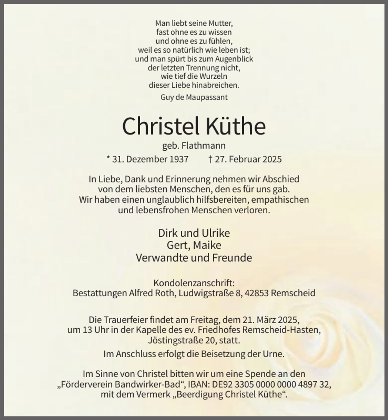 <p>Man liebt seine Mutter,<br />fast ohne es zu wissen<br />und ohne es zu fühlen,<br />weil es so natürlich wie leben ist;<br />und man spürt bis zum Augenblick<br />der letzten Trennung nicht,<br />wie tief die Wurzeln<br />dieser Liebe hinabreichen.<br />Guy de Maupassant</p><p>Christel Küthe<br />geb. Flathmann<br />* 31. Dezember 1937<br />† 27. Februar 2025<br />In Liebe, Dank und Erinnerung nehmen wir Abschied<br />von dem liebsten Menschen, den es für uns gab.<br />Wir haben einen unglaublich hilfsbereiten, empathischen<br />und lebensfrohen Menschen verloren.</p><p>Dirk und Ulrike<br />Gert, Maike<br />Verwandte und Freunde<br />Kondolenzanschrift:<br />Bestattungen Alfred Roth, Ludwigstraße 8, 42853 Remscheid<br />Die Trauerfeier findet am Freitag, dem 21. März 2025,<br />um 13 Uhr in der Kapelle des ev. Friedhofes Remscheid-Hasten,<br />Jöstingstraße 20, statt.<br />Im Anschluss erfolgt die Beisetzung der Urne.<br />Im Sinne von Christel bitten wir um eine Spende an den<br />„Förderverein Bandwirker-Bad“, IBAN: DE92 3305 4897 32,<br />mit dem Vermerk „Beerdigung Christel Küthe“.</p>