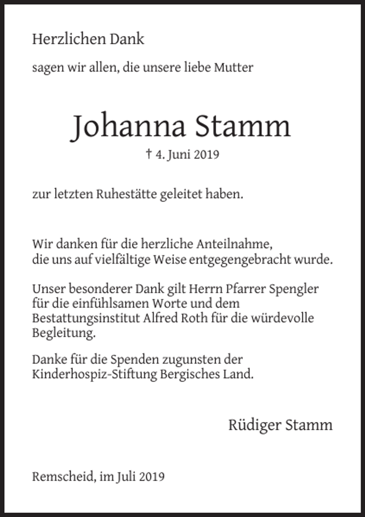 <p>Herzlichen Dank<br />sagen wir allen, die unsere liebe Mutter</p><p>Johanna Stamm<br />† 4. Juni 2019<br />zur letzten Ruhestätte geleitet haben.</p><p>Wir danken für die herzliche Anteilnahme,<br />die uns auf vielfältige Weise entgegengebracht wurde.<br />Unser besonderer Dank gilt Herrn Pfarrer Spengler<br />für die einfühlsamen Worte und dem<br />Bestattungsinstitut Alfred Roth für die würdevolle<br />Begleitung.<br />Danke für die Spenden zugunsten der<br />Kinderhospiz-Stiftung Bergisches Land.</p><p>Rüdiger Stamm</p><p>Remscheid, im Juli 2019</p>