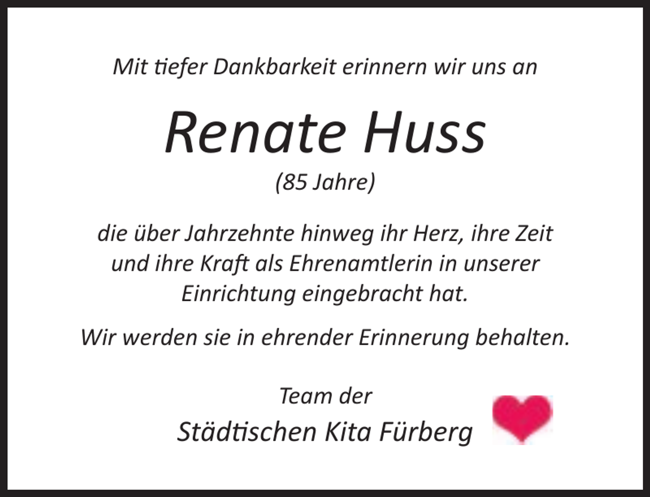 <p>Mit efer Dankbarkeit erinnern wir uns an</p><p>Renate Huss<br />(85 Jahre)</p><p>die über Jahrzehnte hinweg ihr Herz, ihre Zeit<br />und ihre Kra als Ehrenamtlerin in unserer<br />Einrichtung eingebracht hat.<br />Wir werden sie in ehrender Erinnerung behalten.<br />Team der</p><p>Städ schen Kita Fürberg</p>
