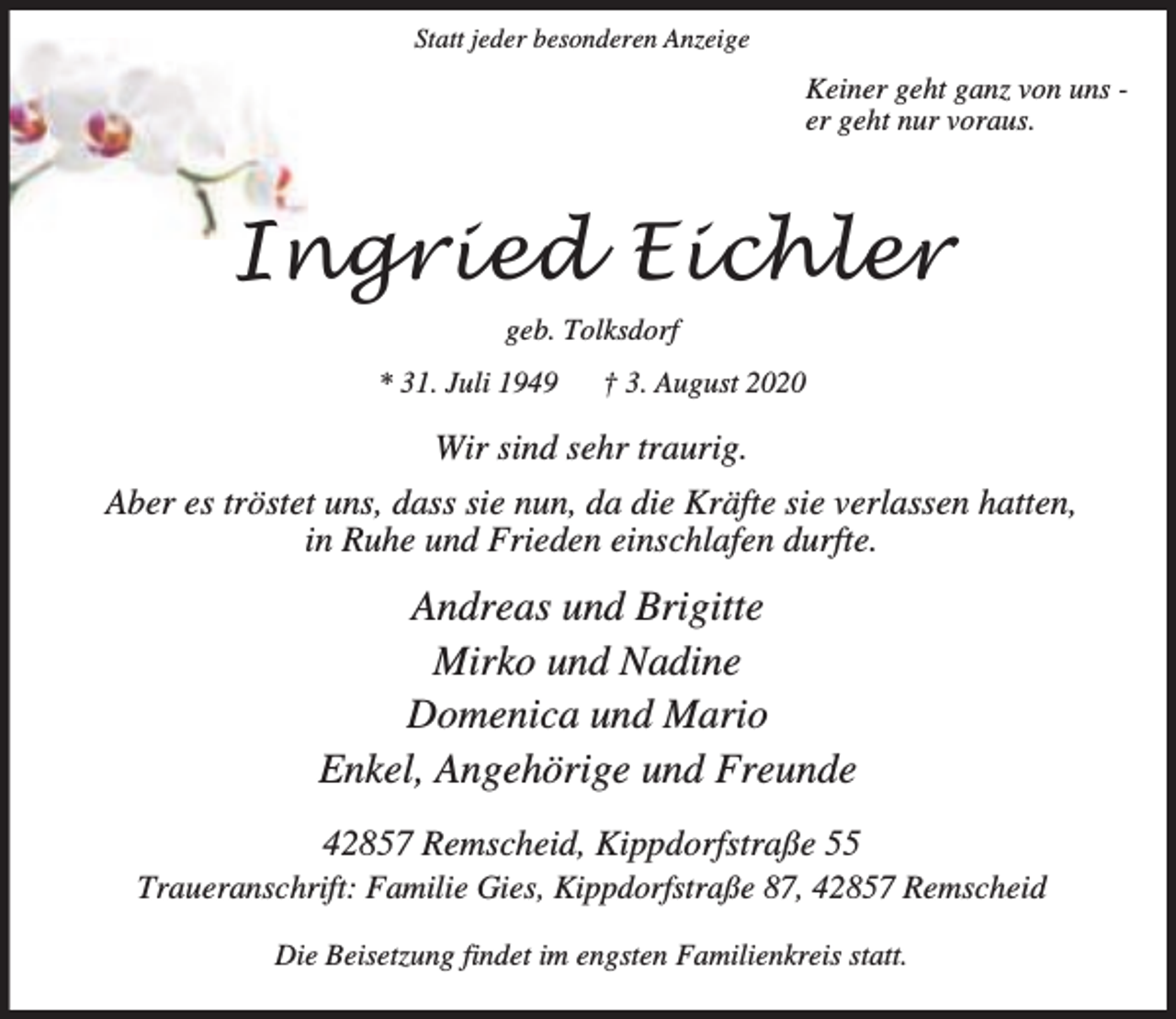 <p>Statt jeder besonderen Anzeige</p><p>Keiner geht ganz von uns er geht nur voraus.</p><p>Ingried Eichler<br />geb. Tolksdorf<br />* 31. Juli 1949</p><p>† 3. August 2020</p><p>Wir sind sehr traurig.<br />Aber es tröstet uns, dass sie nun, da die Kräfte sie verlassen hatten,<br />in Ruhe und Frieden einschlafen durfte.</p><p>Andreas und Brigitte<br />Mirko und Nadine<br />Domenica und Mario<br />Enkel, Angehörige und Freunde<br />42857 Remscheid, Kippdorfstraße 55</p><p>Traueranschrift: Familie Gies, Kippdorfstraße 87, 42857 Remscheid<br />Die Beisetzung findet im engsten Familienkreis statt.</p>