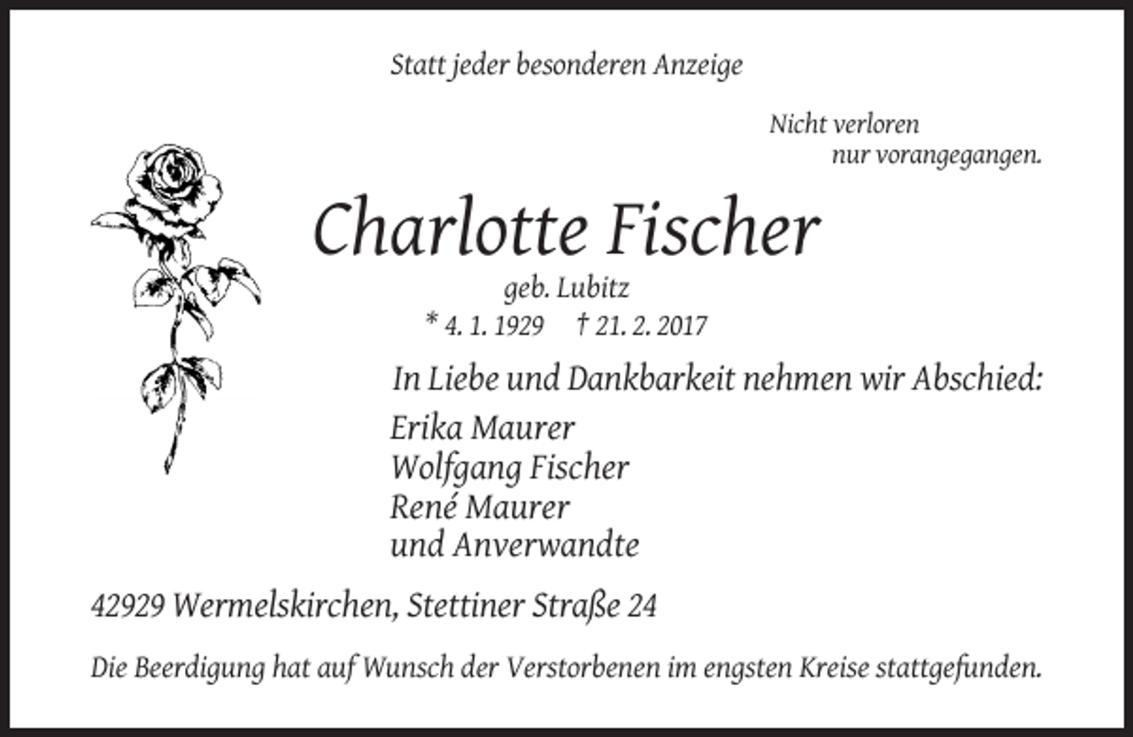 <p>Statt jeder besonderen Anzeige<br />Nicht verloren<br />nur vorangegangen.</p><p>Charlotte Fischer<br />geb. Lubitz<br />* 4. 1. 1929 † 21. 2. 2017</p><p>In Liebe und Dankbarkeit nehmen wir Abschied:<br />Erika Maurer<br />Wolfgang Fischer<br />René Maurer<br />und Anverwandte<br />42929 Wermelskirchen, Stettiner Straße 24<br />Die Beerdigung hat auf Wunsch der Verstorbenen im engsten Kreise stattgefunden.</p>