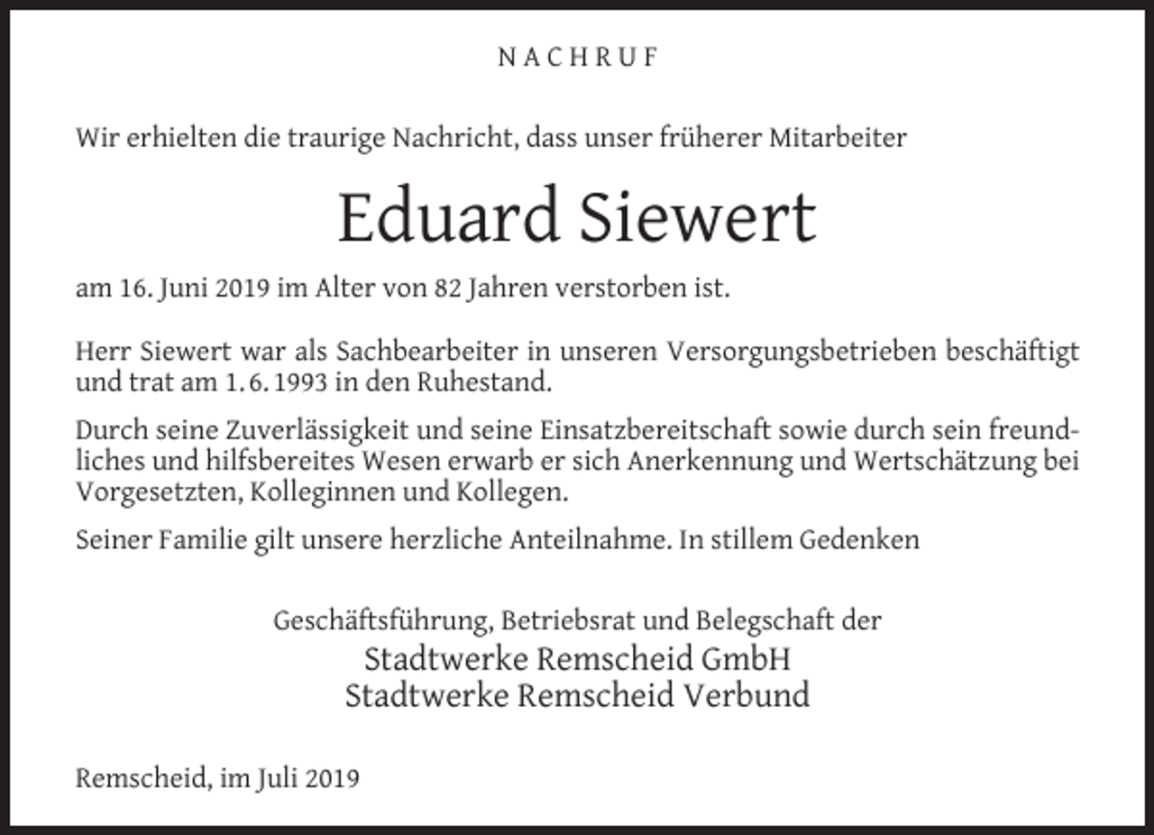 <p>NACHRUF<br />Wir erhielten die traurige Nachricht, dass unser früherer Mitarbeiter</p><p>Eduard Siewert<br />am 16. Juni 2019 im Alter von 82 Jahren verstorben ist.<br />Herr Siewert war als Sachbearbeiter in unseren Versorgungsbetrieben beschäftigt<br />und trat am 1. 6. 1993 in den Ruhestand.<br />Durch seine Zuverlässigkeit und seine Einsatzbereitschaft sowie durch sein freundliches und hilfsbereites Wesen erwarb er sich Anerkennung und Wertschätzung bei<br />Vorgesetzten, Kolleginnen und Kollegen.<br />Seiner Familie gilt unsere herzliche Anteilnahme. In stillem Gedenken<br />Geschäftsführung, Betriebsrat und Belegschaft der</p><p>Stadtwerke Remscheid GmbH<br />Stadtwerke Remscheid Verbund</p><p>Remscheid, im Juli 2019</p>