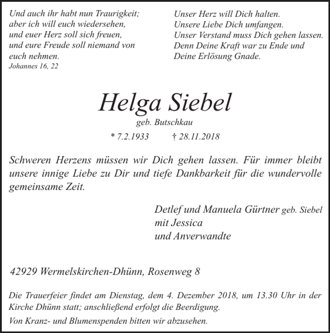 <p>Und auch ihr habt nun Traurigkeit;<br />aber ich will euch wiedersehen,<br />und euer Herz soll sich freuen,<br />und eure Freude soll niemand von<br />euch nehmen.</p><p>Johannes 16, 22</p><p>Unser Herz will Dich halten.<br />Unsere Liebe Dich umfangen.<br />Unser Verstand muss Dich gehen lassen.<br />Denn Deine Kraft war zu Ende und<br />Deine Erlösung Gnade.</p><p>Helga Siebel<br />geb. Butschkau</p><p>* 7.2.1933</p><p>† 28.11.2018</p><p>Schweren Herzens müssen wir Dich gehen lassen. Für immer bleibt<br />unsere innige Liebe zu Dir und tiefe Dankbarkeit für die wundervolle<br />gemeinsame Zeit.<br />Detlef und Manuela Gürtner geb. Siebel<br />mit Jessica<br />und Anverwandte<br />42929 Wermelskirchen-Dhünn, Rosenweg 8<br />Die Trauerfeier findet am Dienstag, dem 4. Dezember 2018, um 13.30 Uhr in der<br />Kirche Dhünn statt; anschließend erfolgt die Beerdigung.<br />Von Kranz- und Blumenspenden bitten wir abzusehen.</p>