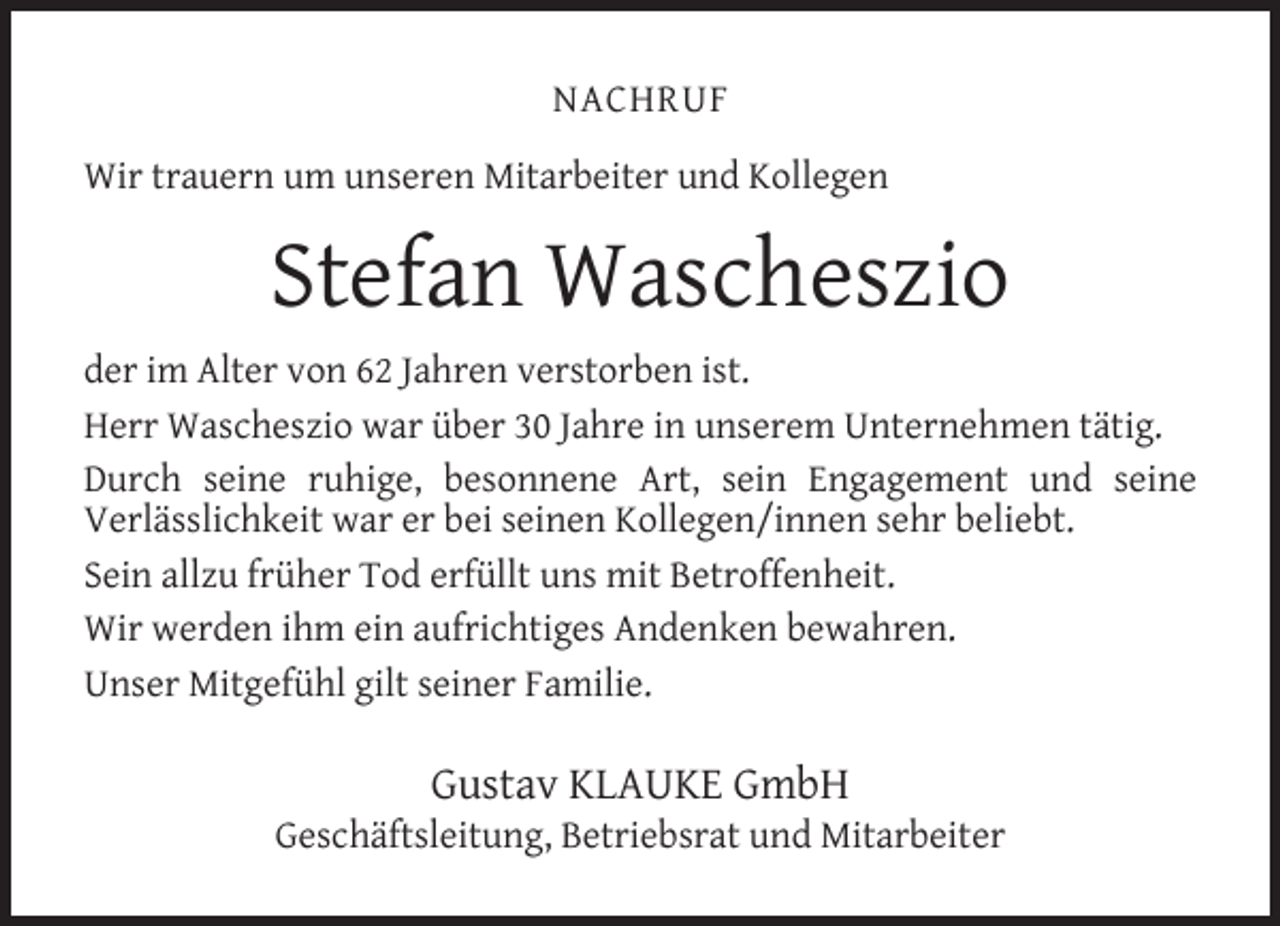 <p>NACHRUF<br />Wir trauern um unseren Mitarbeiter und Kollegen</p><p>Stefan Wascheszio<br />der im Alter von 62 Jahren verstorben ist.<br />Herr Wascheszio war über 30 Jahre in unserem Unternehmen tätig.<br />Durch seine ruhige, besonnene Art, sein Engagement und seine<br />Verlässlichkeit war er bei seinen Kollegen/innen sehr beliebt.<br />Sein allzu früher Tod erfüllt uns mit Betroffenheit.<br />Wir werden ihm ein aufrichtiges Andenken bewahren.<br />Unser Mitgefühl gilt seiner Familie.</p><p>Gustav KLAUKE GmbH</p><p>Geschäftsleitung, Betriebsrat und Mitarbeiter</p>