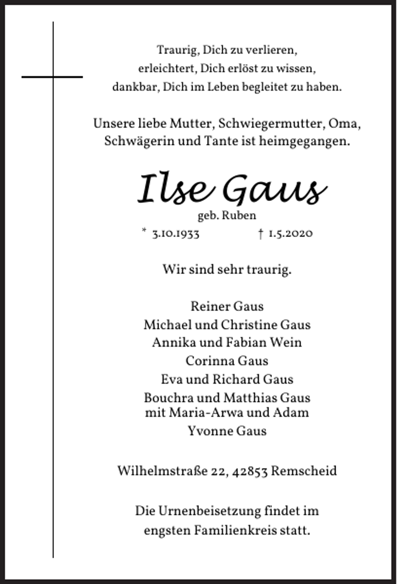 <p>Traurig, Dich zu verlieren,<br />erleichtert, Dich erlöst zu wissen,<br />dankbar, Dich im Leben begleitet zu haben.</p><p>Unsere liebe Mutter, Schwiegermutter, Oma,<br />Schwägerin und Tante ist heimgegangen.</p><p>Ilse Gaus<br />geb. Ruben<br />* 3.10.1933<br />† 1.5.2020</p><p>Wir sind sehr traurig.<br />Reiner Gaus<br />Michael und Christine Gaus<br />Annika und Fabian Wein<br />Corinna Gaus<br />Eva und Richard Gaus<br />Bouchra und Matthias Gaus<br />mit Maria-Arwa und Adam<br />Yvonne Gaus<br />Wilhelmstraße 22, 42853 Remscheid<br />Die Urnenbeisetzung findet im<br />engsten Familienkreis statt.</p>
