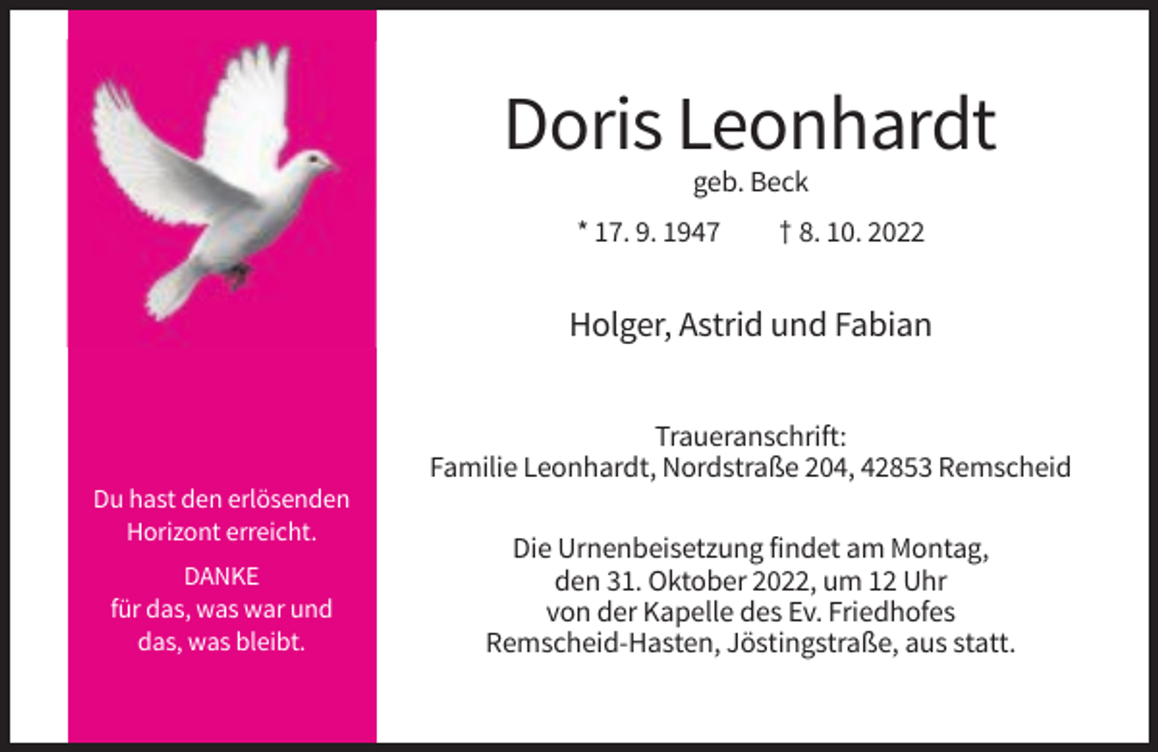 <p>Doris Leonhardt<br />geb. Beck<br />* 17. 9. 1947</p><p>† 8. 10. 2022</p><p>Holger, Astrid und Fabian<br />Traueranschrift:<br />Familie Leonhardt, Nordstraße 204, 42853 Remscheid<br />Du hast den erlösenden<br />Horizont erreicht.<br />DANKE<br />für das, was war und<br />das, was bleibt.</p><p>Die Urnenbeisetzung findet am Montag,<br />den 31. Oktober 2022, um 12 Uhr<br />von der Kapelle des Ev. Friedhofes<br />Remscheid-Hasten, Jöstingstraße, aus statt.</p>