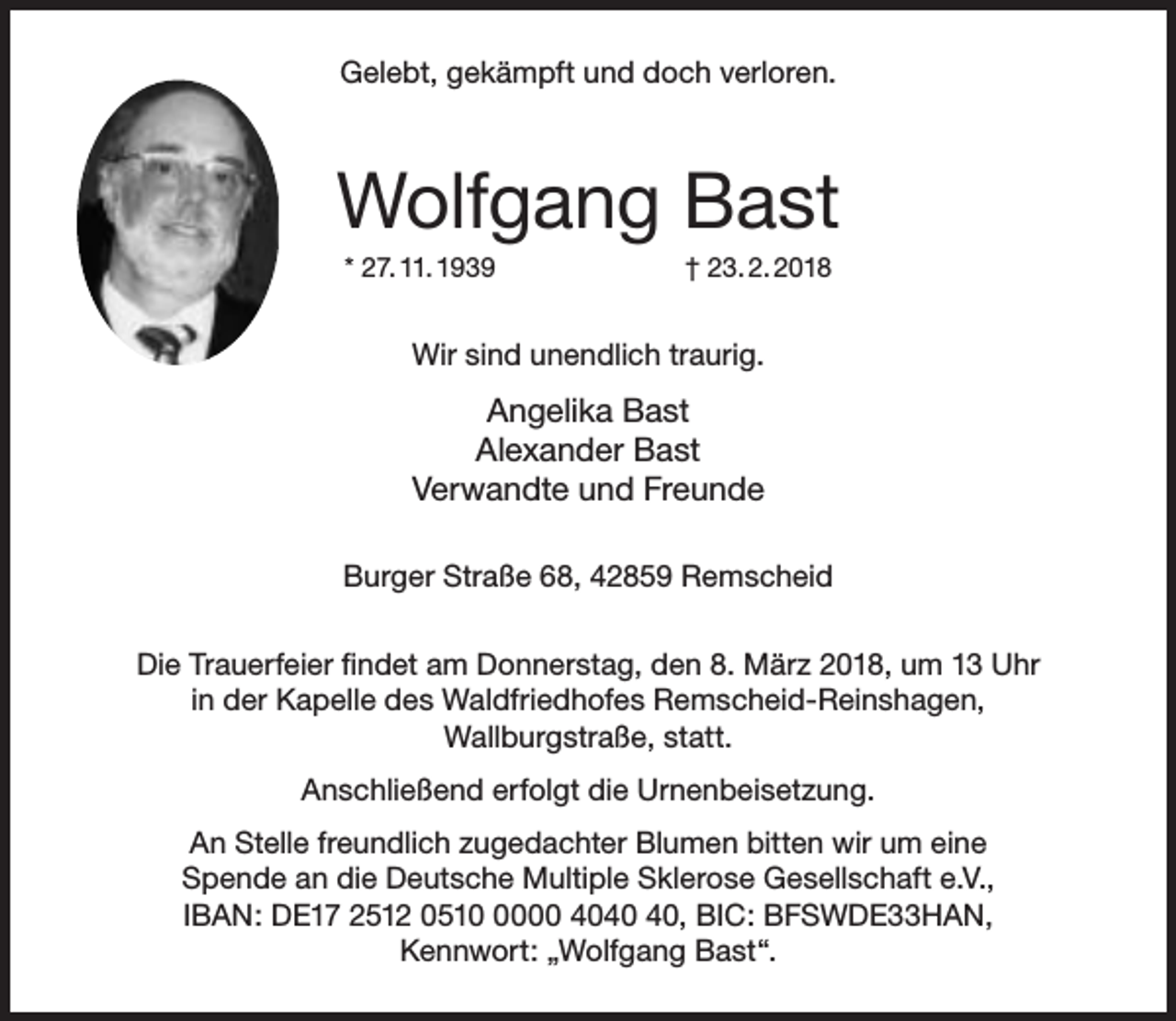 <p>Gelebt, gekämpft und doch verloren.</p><p>Wolfgang Bast<br />* 27. 11. 1939</p><p>† 23. 2. 2018</p><p>Wir sind unendlich traurig.</p><p>Angelika Bast<br />Alexander Bast<br />Verwandte und Freunde<br />Burger Straße 68, 42859 Remscheid<br />Die Trauerfeier findet am Donnerstag, den 8. März 2018, um 13 Uhr<br />in der Kapelle des Waldfriedhofes Remscheid-Reinshagen,<br />Wallburgstraße, statt.<br />Anschließend erfolgt die Urnenbeisetzung.<br />An Stelle freundlich zugedachter Blumen bitten wir um eine<br />Spende an die Deutsche Multiple Sklerose Gesellschaft e.V.,<br />IBAN: DE17 2512 051000 40, BIC: BFSWDE33HAN,<br />Kennwort: „Wolfgang Bast“.</p>