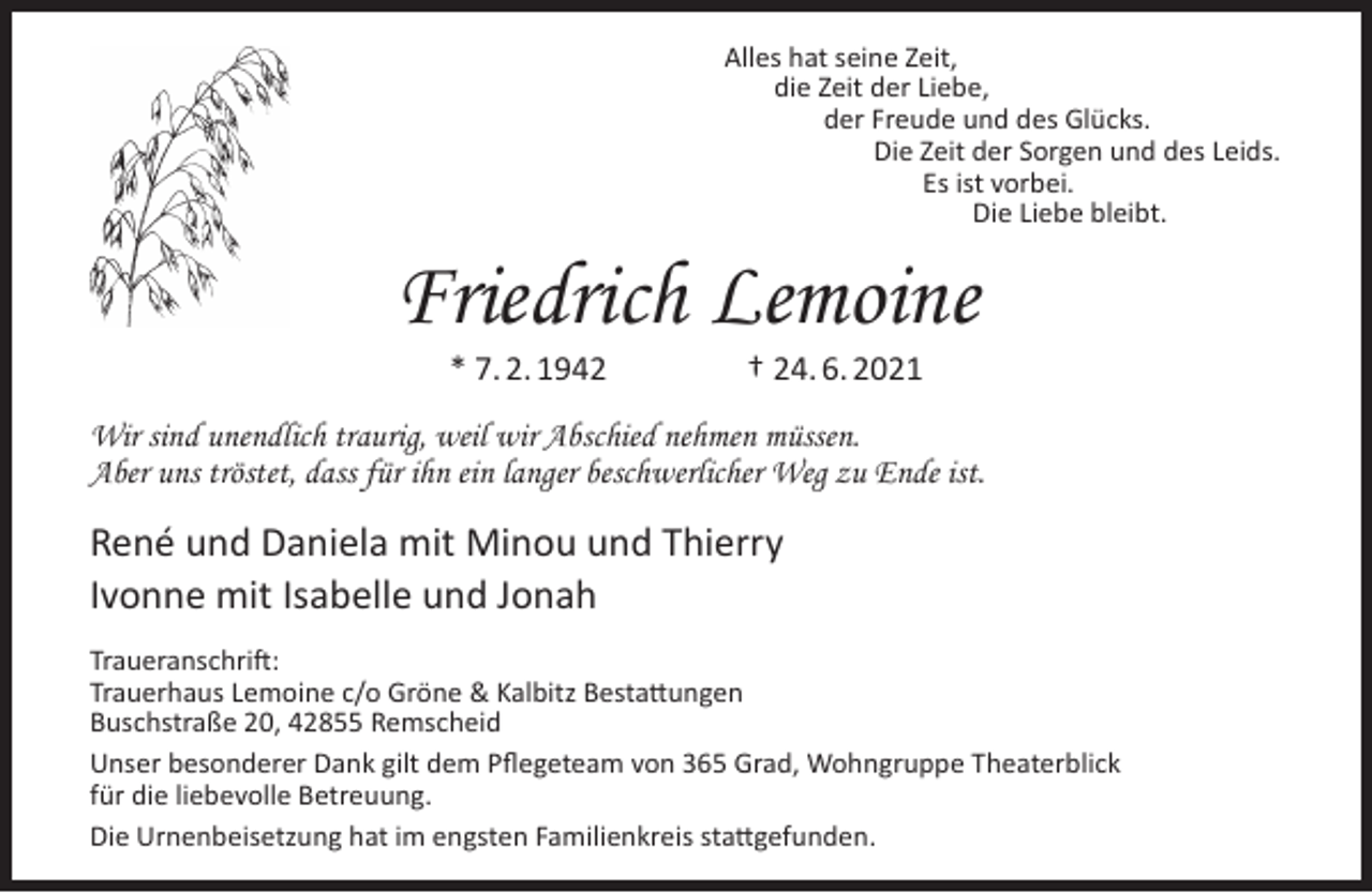 <p>Alles hat seine Zeit,<br />die Zeit der Liebe,<br />der Freude und des Glücks.<br />Die Zeit der Sorgen und des Leids.<br />Es ist vorbei.<br />Die Liebe bleibt.</p><p>Friedrich Lemoine<br />* 7. 2. 1942</p><p>† 24. 6. 2021</p><p>Wir sind unendlich traurig, weil wir Abschied nehmen müssen.<br />Aber uns tröstet, dass für ihn ein langer beschwerlicher Weg zu Ende ist.</p><p>René und Daniela mit Minou und Thierry<br />Ivonne mit Isabelle und Jonah<br />Traueranschrift:<br />Trauerhaus Lemoine c/o Gröne &amp; Kalbitz Bestattungen<br />Buschstraße 20, 42855 Remscheid<br />Unser besonderer Dank gilt dem Pﬂegeteam von 365 Grad, Wohngruppe Theaterblick<br />für die liebevolle Betreuung.<br />Die Urnenbeisetzung hat im engsten Familienkreis stattgefunden.</p>