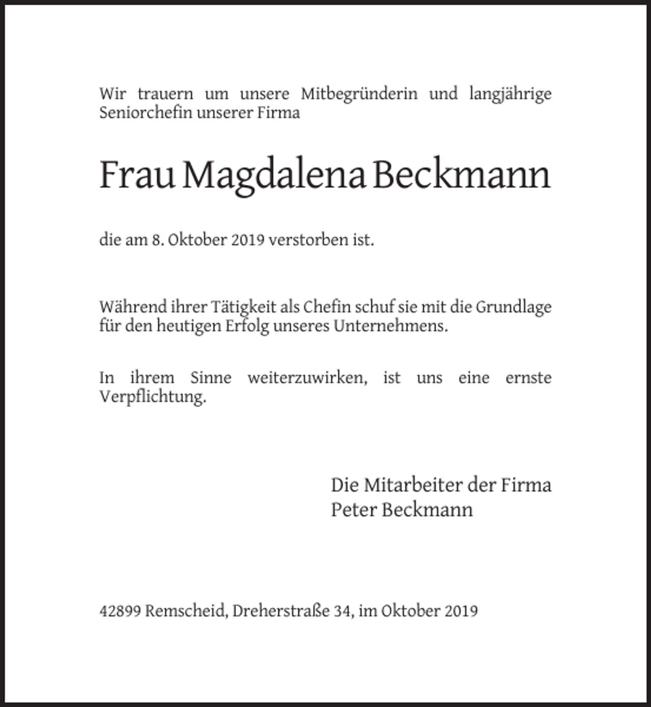 <p>Wir trauern um unsere Mitbegründerin und langjährige<br />Seniorchefin unserer Firma</p><p>Frau Magdalena Beckmann<br />die am 8. Oktober 2019 verstorben ist.</p><p>Während ihrer Tätigkeit als Chefin schuf sie mit die Grundlage<br />für den heutigen Erfolg unseres Unternehmens.<br />In ihrem Sinne weiterzuwirken, ist uns eine ernste<br />Verpflichtung.</p><p>Die Mitarbeiter der Firma<br />Peter Beckmann</p><p>42899 Remscheid, Dreherstraße 34, im Oktober 2019</p>