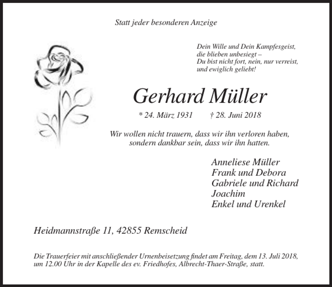 <p>Statt jeder besonderen Anzeige<br />Dein Wille und Dein Kampfesgeist,<br />die blieben unbesiegt –<br />Du bist nicht fort, nein, nur verreist,<br />und ewiglich geliebt!</p><p>Gerhard Müller<br />* 24. März 1931</p><p>† 28. Juni 2018</p><p>Wir wollen nicht trauern, dass wir ihn verloren haben,<br />sondern dankbar sein, dass wir ihn hatten.</p><p>Anneliese Müller<br />Frank und Debora<br />Gabriele und Richard<br />Joachim<br />Enkel und Urenkel<br />Heidmannstraße 11, 42855 Remscheid<br />Die Trauerfeier mit anschließender Urnenbeisetzung findet am Freitag, dem 13. Juli 2018,<br />um 12.00 Uhr in der Kapelle des ev. Friedhofes, Albrecht-Thaer-Straße, statt.</p>