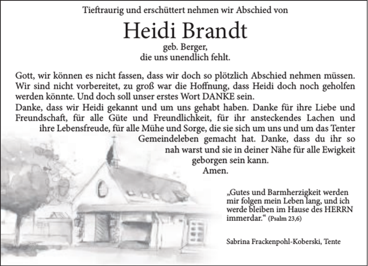 <p>Tieftraurig und erschüttert nehmen wir Abschied von</p><p>Heidi Brandt<br />geb. Berger,<br />die uns unendlich fehlt.</p><p>Gott, wir können es nicht fassen, dass wir doch so plötzlich Abschied nehmen müssen.<br />Wir sind nicht vorbereitet, zu groß war die Hoffnung, dass Heidi doch noch geholfen<br />werden könnte. Und doch soll unser erstes Wort DANKE sein.<br />Danke, dass wir Heidi gekannt und um uns gehabt haben. Danke für ihre Liebe und<br />Freundschaft, für alle Güte und Freundlichkeit, für ihr ansteckendes Lachen und<br />ihre Lebensfreude, für alle Mühe und Sorge, die sie sich um uns und um das Tenter<br />Gemeindeleben gemacht hat. Danke, dass du ihr so<br />nah warst und sie in deiner Nähe für alle Ewigkeit<br />geborgen sein kann.<br />Amen.<br />„Gutes und Barmherzigkeit werden<br />mir folgen mein Leben lang, und ich<br />werde bleiben im Hause des HERRN<br />immerdar.“ (Psalm 23,6)<br />Sabrina Frackenpohl-Koberski, Tente</p>