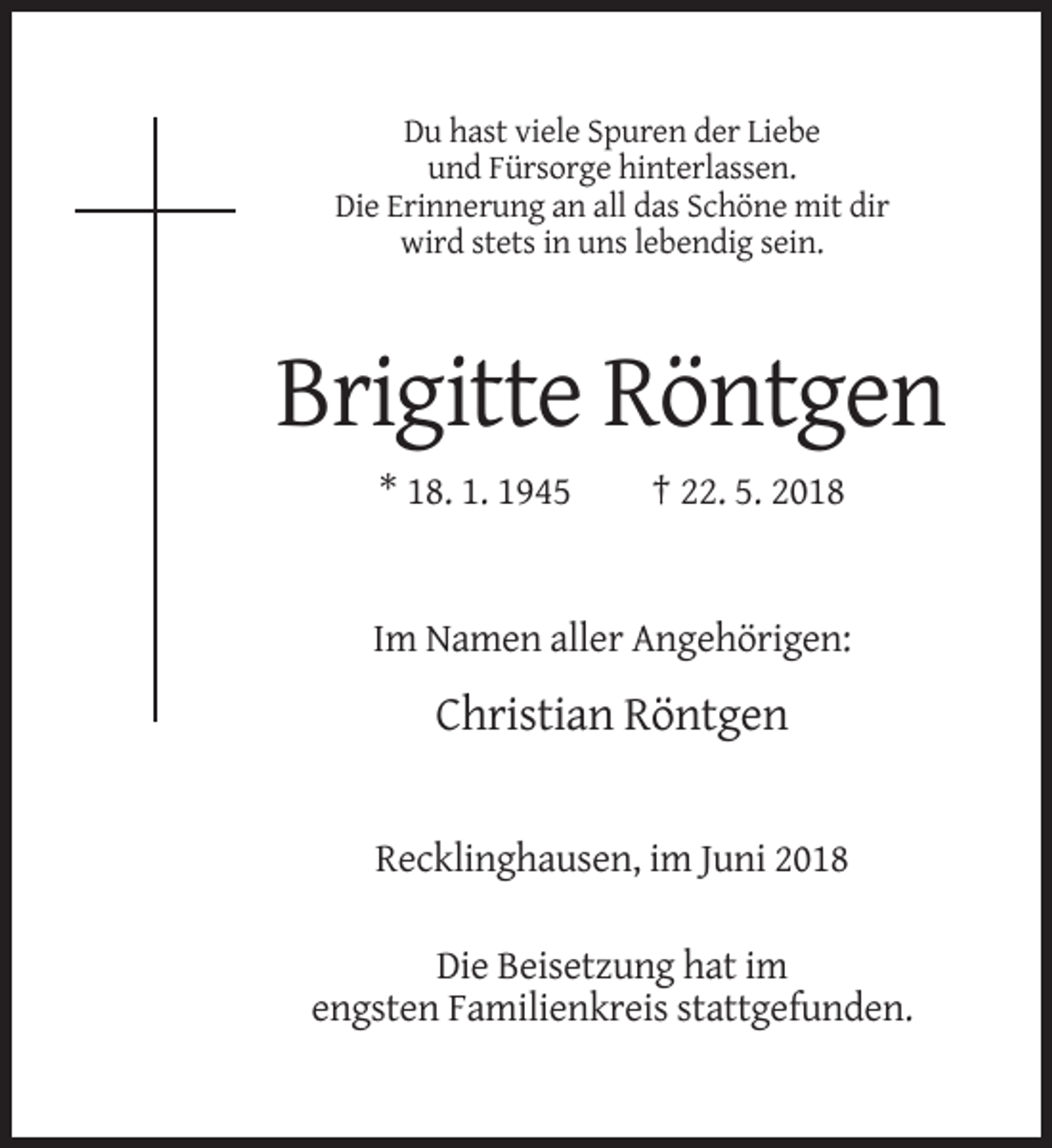 <p>Du hast viele Spuren der Liebe<br />und Fürsorge hinterlassen.<br />Die Erinnerung an all das Schöne mit dir<br />wird stets in uns lebendig sein.</p><p>Brigitte Röntgen<br />* 18. 1. 1945</p><p>† 22. 5. 2018</p><p>Im Namen aller Angehörigen:</p><p>Christian Röntgen</p><p>Recklinghausen, im Juni 2018<br />Die Beisetzung hat im<br />engsten Familienkreis stattgefunden.</p>