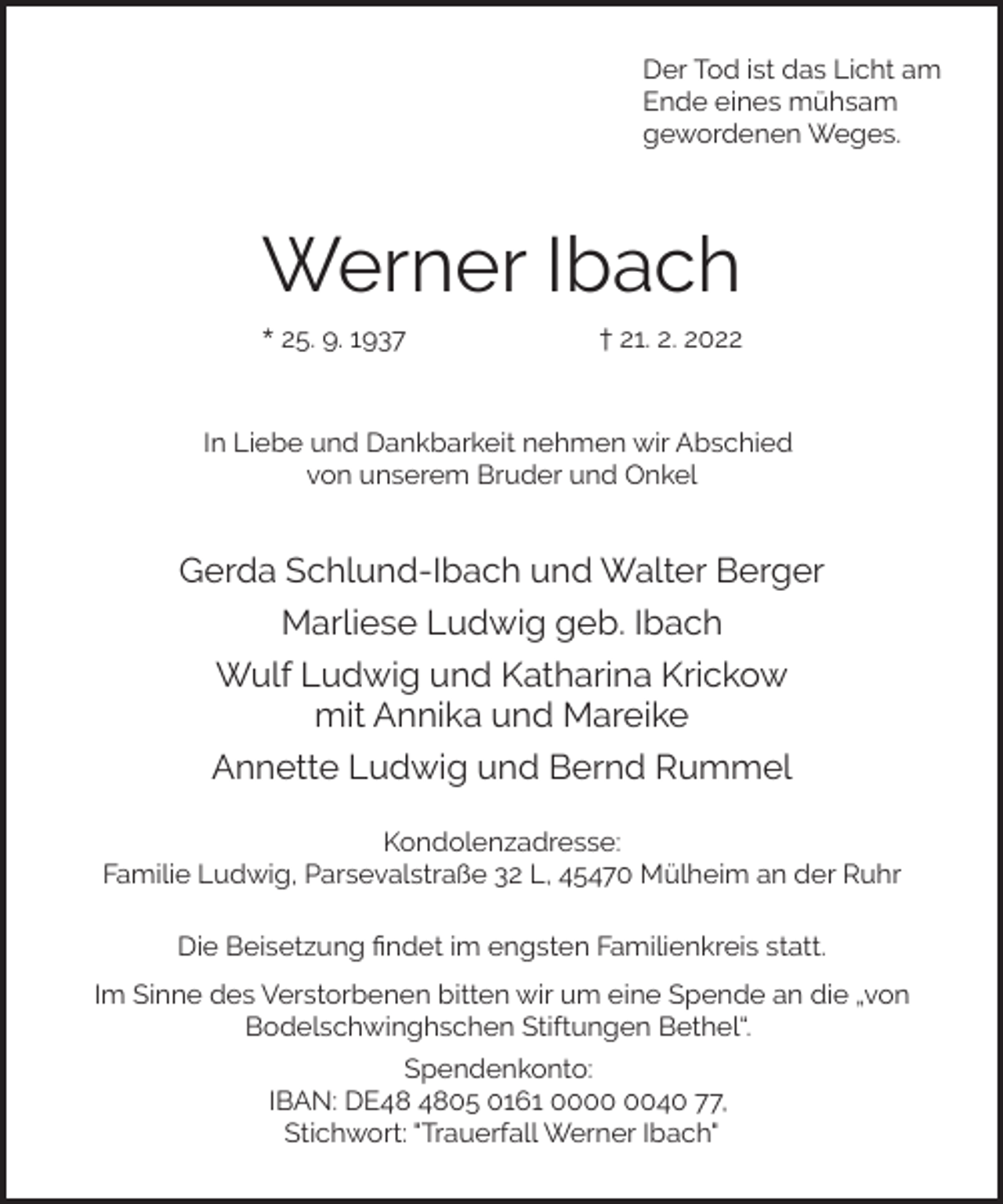 <p>Der Tod ist das Licht am<br />Ende eines mühsam<br />gewordenen Weges.</p><p>Werner Ibach<br />* 25. 9. 1937</p><p>† 21. 2. 2022</p><p>In Liebe und Dankbarkeit nehmen wir Abschied<br />von unserem Bruder und Onkel</p><p>Gerda Schlund-Ibach und Walter Berger<br />Marliese Ludwig geb. Ibach<br />Wulf Ludwig und Katharina Krickow<br />mit Annika und Mareike<br />Annette Ludwig und Bernd Rummel<br />Kondolenzadresse:<br />Familie Ludwig, Parsevalstraße 32 L, 45470 Mülheim an der Ruhr<br />Die Beisetzung ﬁndet im engsten Familienkreis statt.<br />Im Sinne des Verstorbenen bitten wir um eine Spende an die „von<br />Bodelschwinghschen Stiftungen Bethel“.<br />Spendenkonto:<br />IBAN: DE05 0161 0040 77,<br />Stichwort: "Trauerfall Werner Ibach"</p>