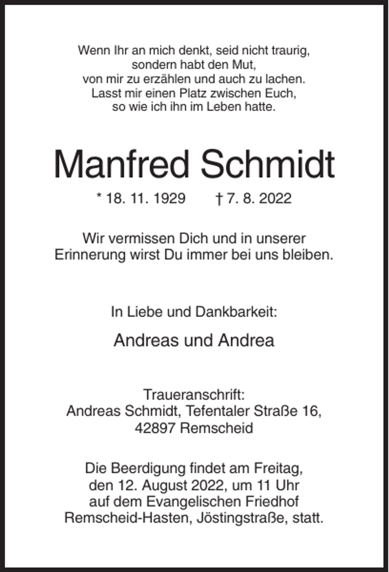<p>Wenn Ihr an mich denkt, seid nicht traurig,<br />sondern habt den Mut,<br />von mir zu erzählen und auch zu lachen.<br />Lasst mir einen Platz zwischen Euch,<br />so wie ich ihn im Leben hatte.</p><p>Manfred Schmidt<br />* 18. 11. 1929</p><p>† 7. 8. 2022</p><p>Wir vermissen Dich und in unserer<br />Erinnerung wirst Du immer bei uns bleiben.</p><p>In Liebe und Dankbarkeit:</p><p>Andreas und Andrea<br />Traueranschrift:<br />Andreas Schmidt, Tefentaler Straße 16,<br />42897 Remscheid<br />Die Beerdigung findet am Freitag,<br />den 12. August 2022, um 11 Uhr<br />auf dem Evangelischen Friedhof<br />Remscheid-Hasten, Jöstingstraße, statt.</p>