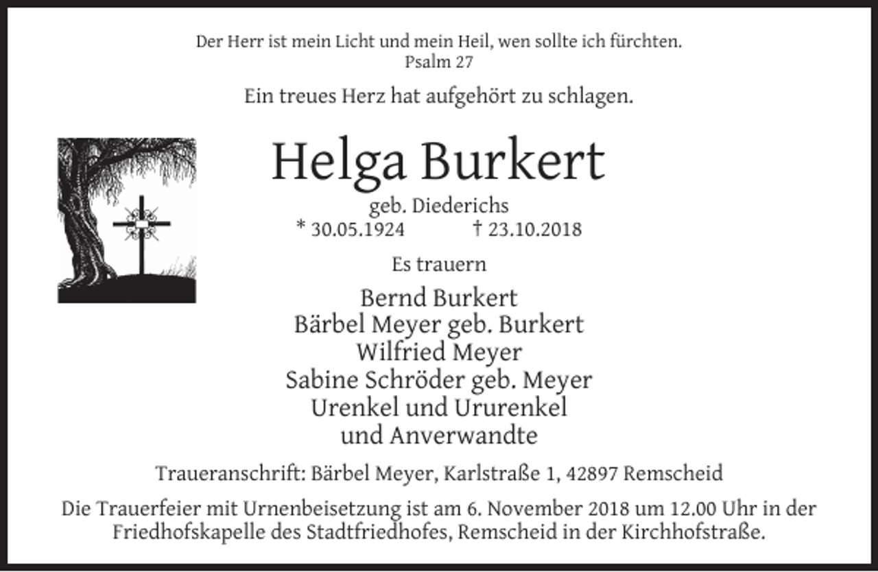 <p>Der Herr ist mein Licht und mein Heil, wen sollte ich fürchten.<br />Psalm 27</p><p>Ein treues Herz hat aufgehört zu schlagen.</p><p>Helga Burkert<br />geb. Diederichs<br />* 30.05.1924<br />† 23.10.2018<br />Es trauern</p><p>Bernd Burkert<br />Bärbel Meyer geb. Burkert<br />Wilfried Meyer<br />Sabine Schröder geb. Meyer<br />Urenkel und Ururenkel<br />und Anverwandte<br />Traueranschrift: Bärbel Meyer, Karlstraße 1, 42897 Remscheid<br />Die Trauerfeier mit Urnenbeisetzung ist am 6. November 2018 um 12.00 Uhr in der<br />Friedhofskapelle des Stadtfriedhofes, Remscheid in der Kirchhofstraße.</p>
