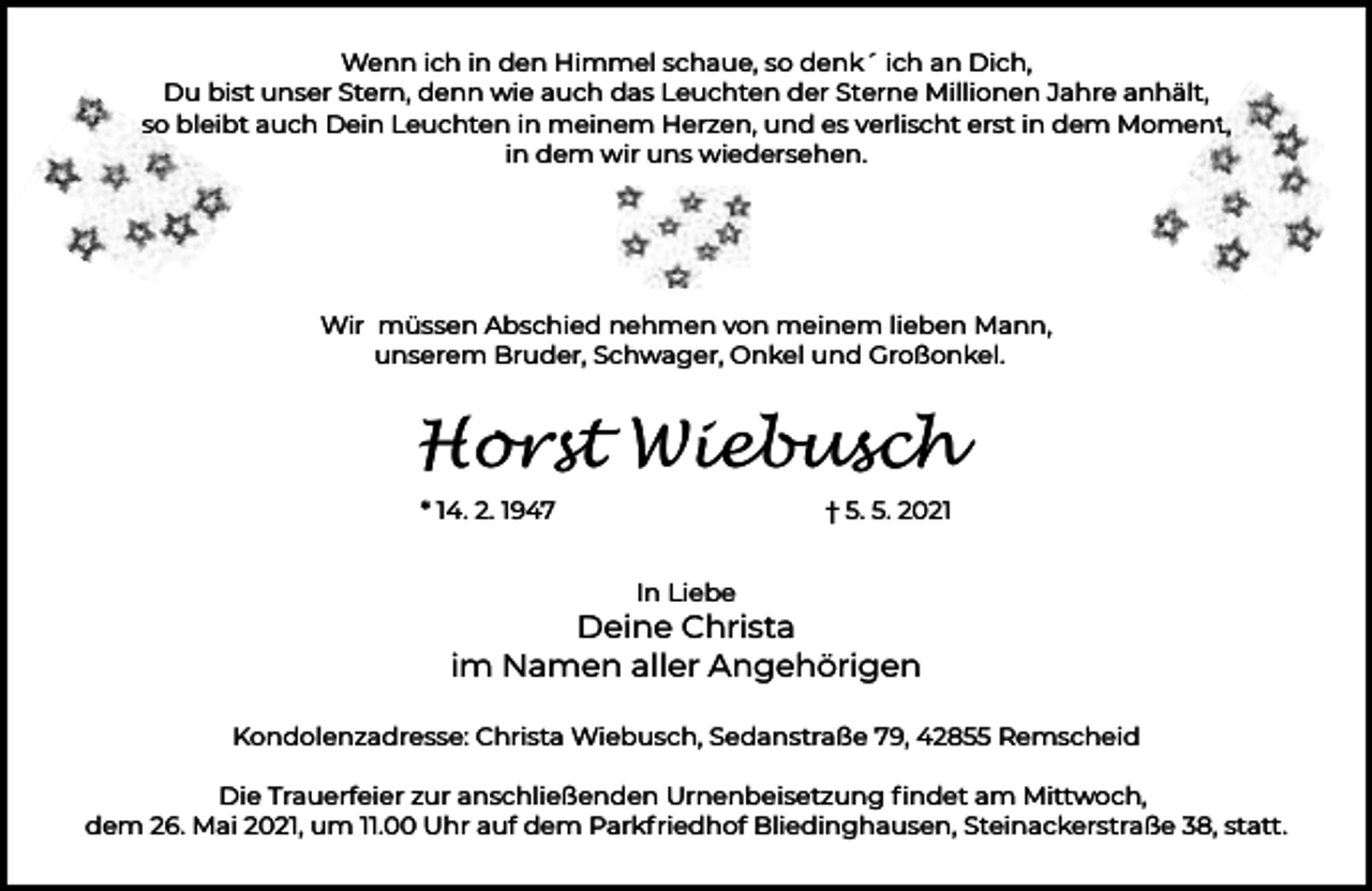 <p>Wenn ich in den Himmel schaue, so denk´ ich an Dich,<br />Du bist unser Stern, denn wie auch das Leuchten der Sterne Millionen Jahre anhält,<br />so<br />s bleibt auch Dein Leuchten in meinem Herzen, und es verlischt erst in dem Moment<br />nt,<br />in dem wir uns wiedersehen.</p><p>Wir müssen Abschied nehmen von meinem lieben Mann,<br />unserem Bruder, Schwager, Onkel und Großonkel.</p><p>Horst Wiebusch<br />* 14. 2. 1947</p><p>† 5. 5. 2021<br />In Liebe</p><p>Deine Christa<br />im Namen aller Angehörigen<br />Kondolenzadresse: Christa Wiebusch, Sedanstraße 79, 42855 Remscheid<br />Die Trauerfeier zur anschließenden Urnenbeisetzung ﬁndet am Mittwoch,<br />dem 26. Mai 2021, um 11.00 Uhr auf dem Parkfriedhof Bliedinghausen, Steinackerstraße 38, statt.</p>
