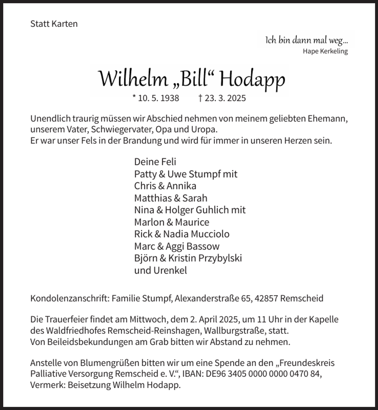 <p>Statt Karten<br />Hape Kerkeling</p><p>* 10. 5. 1938</p><p>† 23. 3. 2025</p><p>Unendlich traurig müssen wir Abschied nehmen von meinem geliebten Ehemann,<br />unserem Vater, Schwiegervater, Opa und Uropa.<br />Er war unser Fels in der Brandung und wird für immer in unseren Herzen sein.</p><p>Deine Feli<br />Patty &amp; Uwe Stumpf mit<br />Chris &amp; Annika<br />Matthias &amp; Sarah<br />Nina &amp; Holger Guhlich mit<br />Marlon &amp; Maurice<br />Rick &amp; Nadia Mucciolo<br />Marc &amp; Aggi Bassow<br />Björn &amp; Kristin Przybylski<br />und Urenkel<br />Kondolenzanschrift: Familie Stumpf, Alexanderstraße 65, 42857 Remscheid<br />Die Trauerfeier findet am Mittwoch, dem 2. April 2025, um 11 Uhr in der Kapelle<br />des Waldfriedhofes Remscheid-Reinshagen, Wallburgstraße, statt.<br />Von Beileidsbekundungen am Grab bitten wir Abstand zu nehmen.<br />Anstelle von Blumengrüßen bitten wir um eine Spende an den „Freundeskreis<br />Palliative Versorgung Remscheid e. V.“, IBAN: DE96 3405 0470 84,<br />Vermerk: Beisetzung Wilhelm Hodapp.</p>