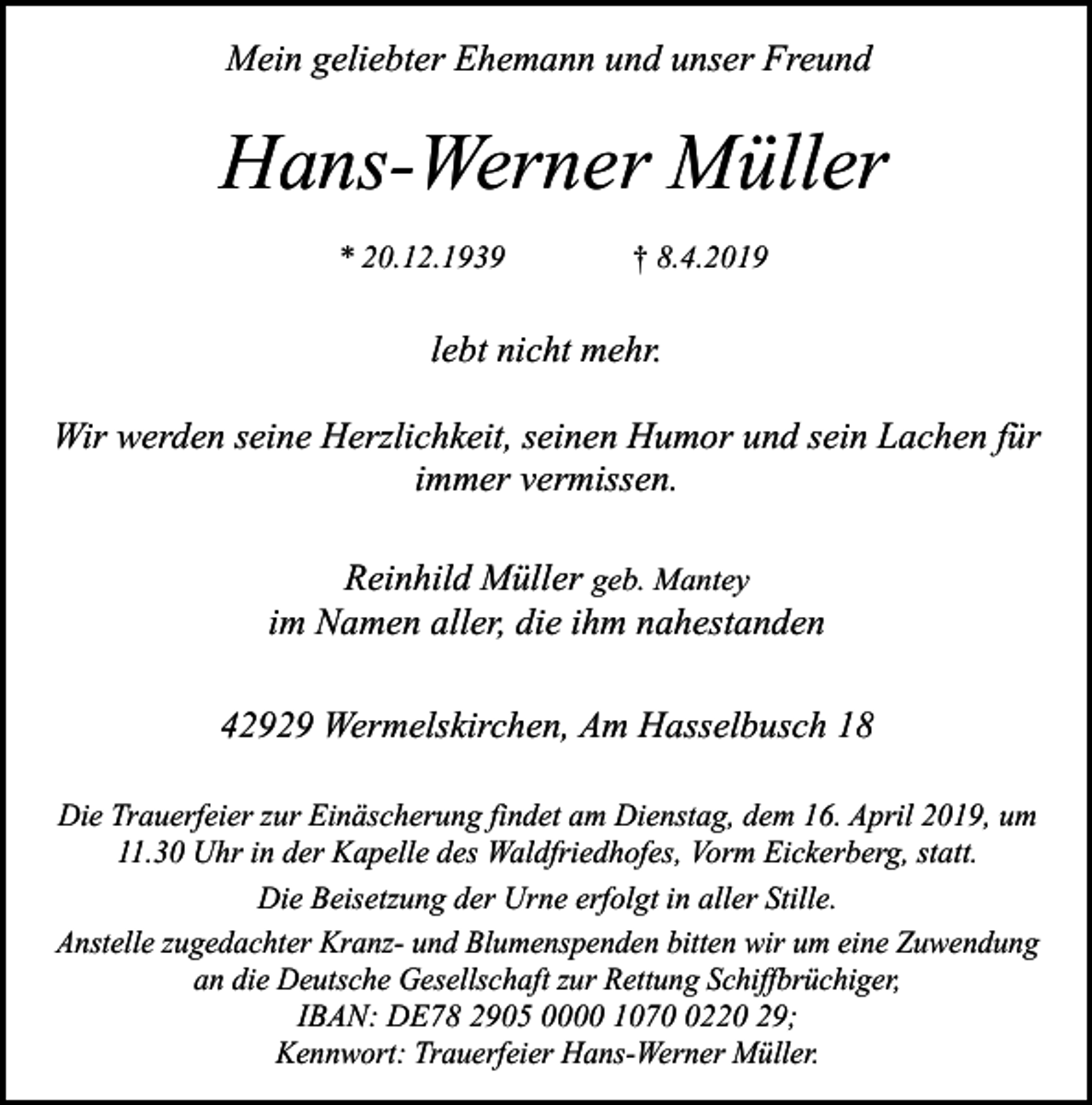 <p>Mein geliebter Ehemann und unser Freund</p><p>Hans-Werner Müller<br />* 20.12.1939</p><p>† 8.4.2019</p><p>lebt nicht mehr.<br />Wir werden seine Herzlichkeit, seinen Humor und sein Lachen für<br />immer vermissen.<br />Reinhild Müller geb. Mantey<br />im Namen aller, die ihm nahestanden<br />42929 Wermelskirchen, Am Hasselbusch 18<br />Die Trauerfeier zur Einäscherung findet am Dienstag, dem 16. April 2019, um<br />11.30 Uhr in der Kapelle des Waldfriedhofes, Vorm Eickerberg, statt.<br />Die Beisetzung der Urne erfolgt in aller Stille.<br />Anstelle zugedachter Kranz- und Blumenspenden bitten wir um eine Zuwendung<br />an die Deutsche Gesellschaft zur Rettung Schiffbrüchiger,<br />IBAN: DE78 2905 0000 107220 29;<br />Kennwort: Trauerfeier Hans-Werner Müller.</p>