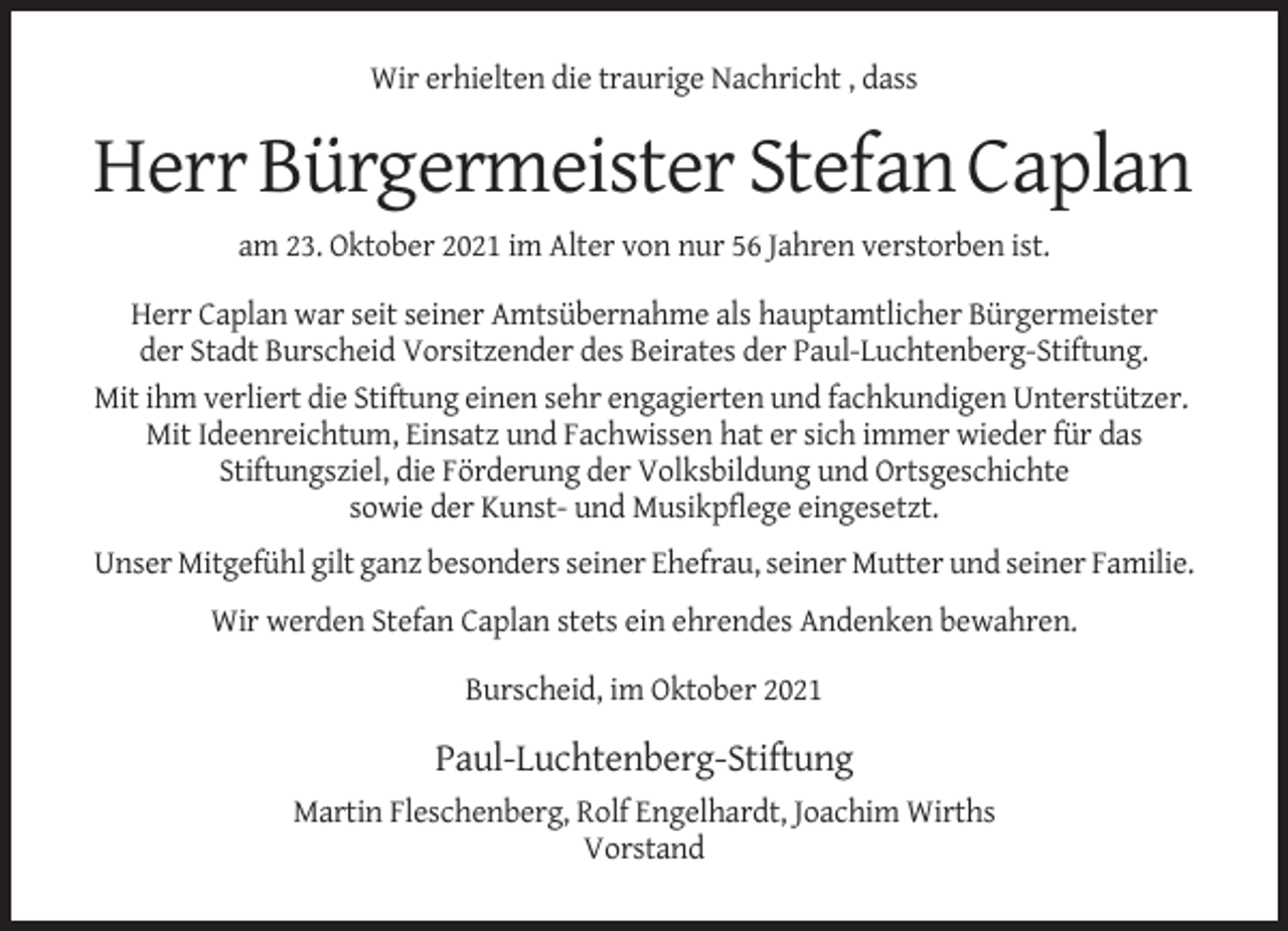 <p>Wir erhielten die traurige Nachricht , dass</p><p>Herr Bürgermeister Stefan Caplan<br />am 23. Oktober 2021 im Alter von nur 56 Jahren verstorben ist.<br />Herr Caplan war seit seiner Amtsübernahme als hauptamtlicher Bürgermeister<br />der Stadt Burscheid Vorsitzender des Beirates der Paul-Luchtenberg-Stiftung.<br />Mit ihm verliert die Stiftung einen sehr engagierten und fachkundigen Unterstützer.<br />Mit Ideenreichtum, Einsatz und Fachwissen hat er sich immer wieder für das<br />Stiftungsziel, die Förderung der Volksbildung und Ortsgeschichte<br />sowie der Kunst- und Musikpflege eingesetzt.<br />Unser Mitgefühl gilt ganz besonders seiner Ehefrau, seiner Mutter und seiner Familie.<br />Wir werden Stefan Caplan stets ein ehrendes Andenken bewahren.<br />Burscheid, im Oktober 2021</p><p>Paul-Luchtenberg-Stiftung<br />Martin Fleschenberg, Rolf Engelhardt, Joachim Wirths<br />Vorstand</p>