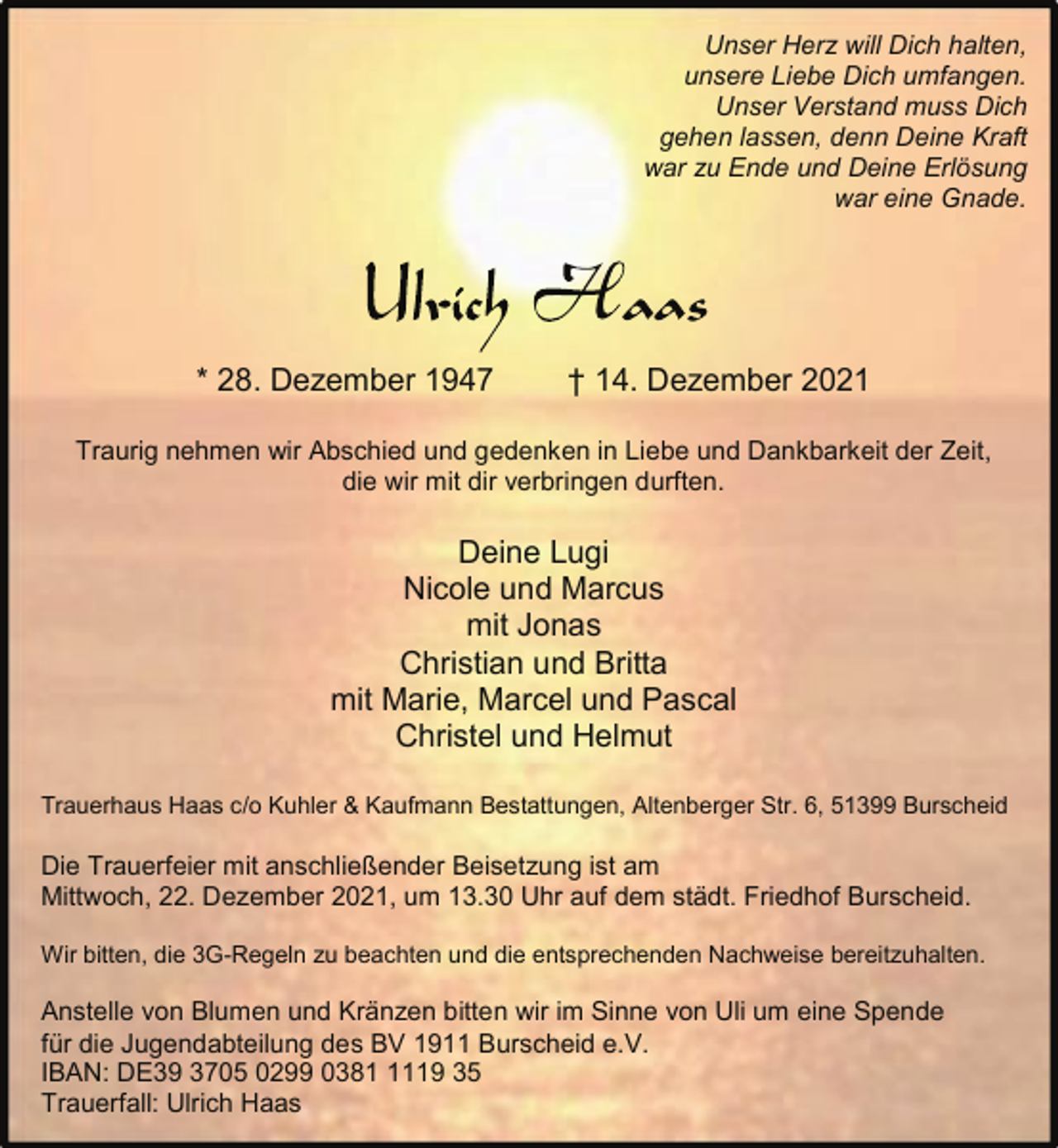 <p>Unser Herz will Dich halten,<br />unsere Liebe Dich umfangen.<br />Unser Verstand muss Dich<br />gehen lassen, denn Deine Kraft<br />war zu Ende und Deine Erlösung<br />war eine Gnade.</p><p>* 28. Dezember 1947</p><p>† 14. Dezember 2021</p><p>Traurig nehmen wir Abschied und gedenken in Liebe und Dankbarkeit der Zeit,<br />die wir mit dir verbringen durften.</p><p>Deine Lugi<br />Nicole und Marcus<br />mit Jonas<br />Christian und Britta<br />mit Marie, Marcel und Pascal<br />Christel und Helmut<br />Trauerhaus Haas c/o Kuhler &amp; Kaufmann Bestattungen, Altenberger Str. 6, 51399 Burscheid</p><p>Die Trauerfeier mit anschließender Beisetzung ist am<br />Mittwoch, 22. Dezember 2021, um 13.30 Uhr auf dem städt. Friedhof Burscheid.<br />Wir bitten, die 3G-Regeln zu beachten und die entsprechenden Nachweise bereitzuhalten.</p><p>Anstelle von Blumen und Kränzen bitten wir im Sinne von Uli um eine Spende<br />für die Jugendabteilung des BV 1911 Burscheid e.V.<br />IBAN: DE39 3705 0299 038119 35<br />Trauerfall: Ulrich Haas</p>