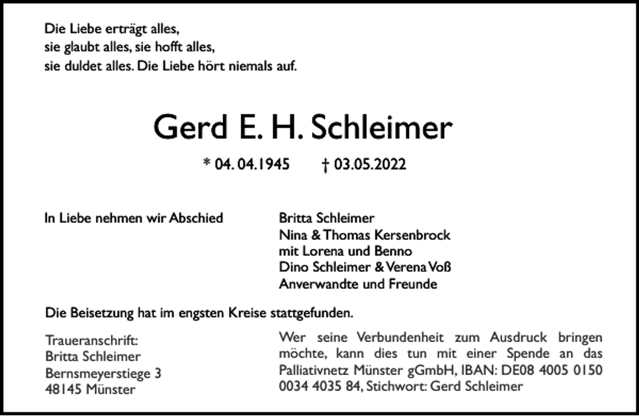 <p>Die Liebe erträgt alles,<br />sie glaubt alles, sie hofft alles,<br />sie duldet alles. Die Liebe hört niemals auf.</p><p>Gerd E. H. Schleimer<br />* 04. 04.1945<br />In Liebe nehmen wir Abschied</p><p>† 03.05.2022</p><p>Britta Schleimer<br />Nina &amp; Thomas Kersenbrock<br />mit Lorena und Benno<br />Dino Schleimer &amp; Verena Voß<br />Anverwandte und Freunde</p><p>Die Beisetzung hat im engsten Kreise stattgefunden.<br />Traueranschrift:<br />Britta Schleimer<br />Bernsmeyerstiege 3<br />48145 Münster</p><p>Wer seine Verbundenheit zum Ausdruck bringen<br />möchte, kann dies tun mit einer Spende an das<br />Palliativnetz Münster gGmbH, IBAN: DE08 4005 01503035 84, Stichwort: Gerd Schleimer</p>
