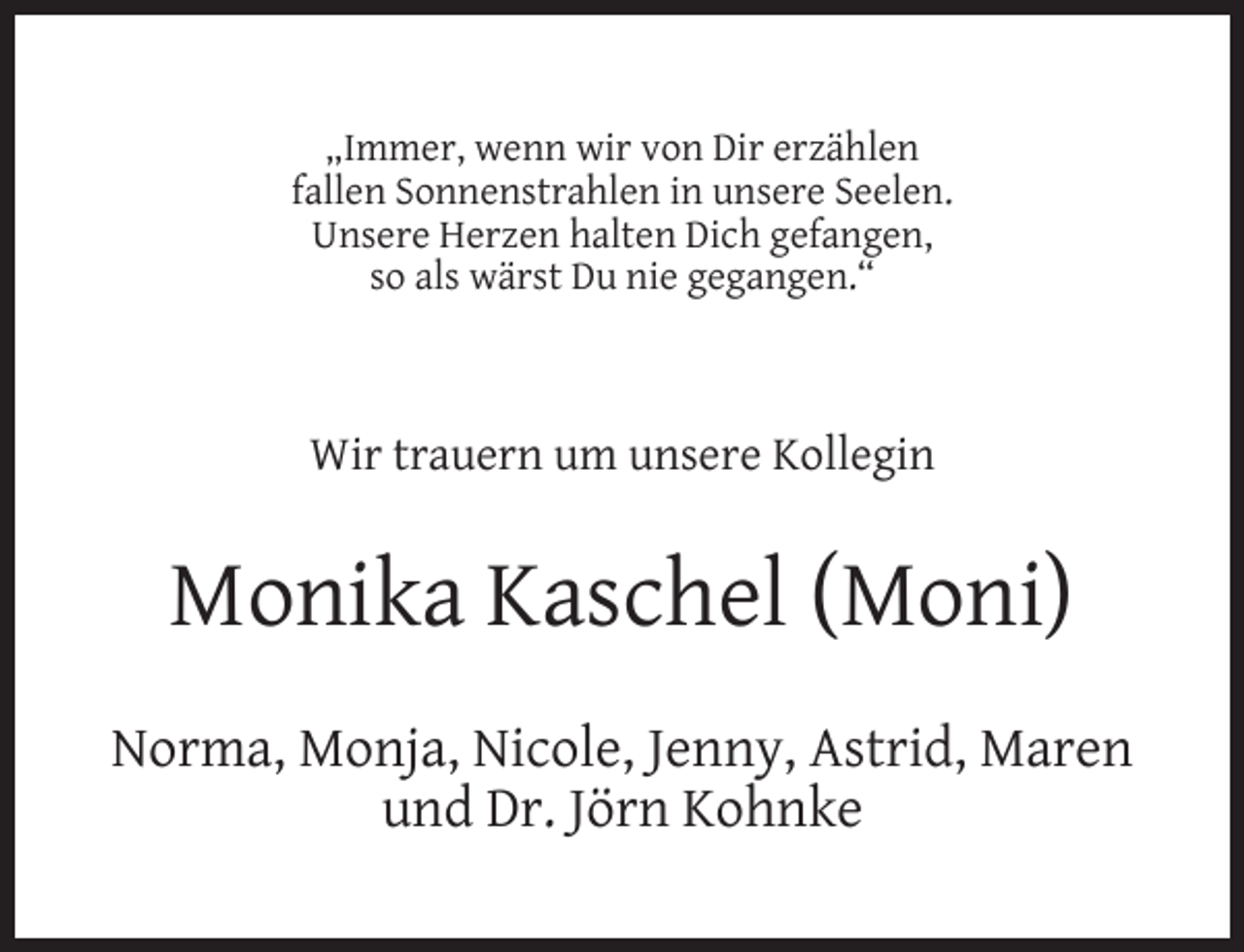 <p>„Immer, wenn wir von Dir erzählen<br />fallen Sonnenstrahlen in unsere Seelen.<br />Unsere Herzen halten Dich gefangen,<br />so als wärst Du nie gegangen.“</p><p>Wir trauern um unsere Kollegin</p><p>Monika Kaschel (Moni)<br />Norma, Monja, Nicole, Jenny, Astrid, Maren<br />und Dr. Jörn Kohnke</p>