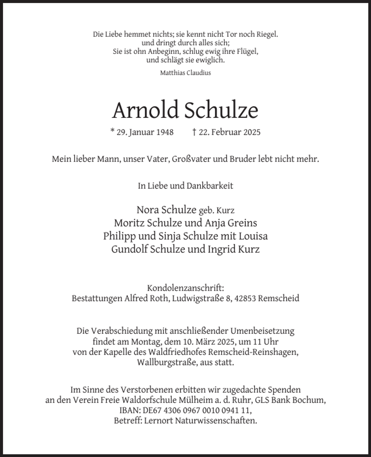 <p>Die Liebe hemmet nichts; sie kennt nicht Tor noch Riegel.<br />und dringt durch alles sich;<br />Sie ist ohn Anbeginn, schlug ewig ihre Flügel,<br />und schlägt sie ewiglich.<br />Matthias Claudius</p><p>Arnold Schulze<br />* 29. Januar 1948</p><p>† 22. Februar 2025</p><p>Mein lieber Mann, unser Vater, Großvater und Bruder lebt nicht mehr.<br />In Liebe und Dankbarkeit</p><p>Nora Schulze geb. Kurz<br />Moritz Schulze und Anja Greins<br />Philipp und Sinja Schulze mit Louisa<br />Gundolf Schulze und Ingrid Kurz</p><p>Kondolenzanschrift:<br />Bestattungen Alfred Roth, Ludwigstraße 8, 42853 Remscheid</p><p>Die Verabschiedung mit anschließender Umenbeisetzung<br />findet am Montag, dem 10. März 2025, um 11 Uhr<br />von der Kapelle des Waldfriedhofes Remscheid-Reinshagen,<br />Wallburgstraße, aus statt.</p><p>Im Sinne des Verstorbenen erbitten wir zugedachte Spenden<br />an den Verein Freie Waldorfschule Mülheim a. d. Ruhr, GLS Bank Bochum,<br />IBAN: DE67 4306 0967 001941,<br />Betreff: Lernort Naturwissenschaften.</p>