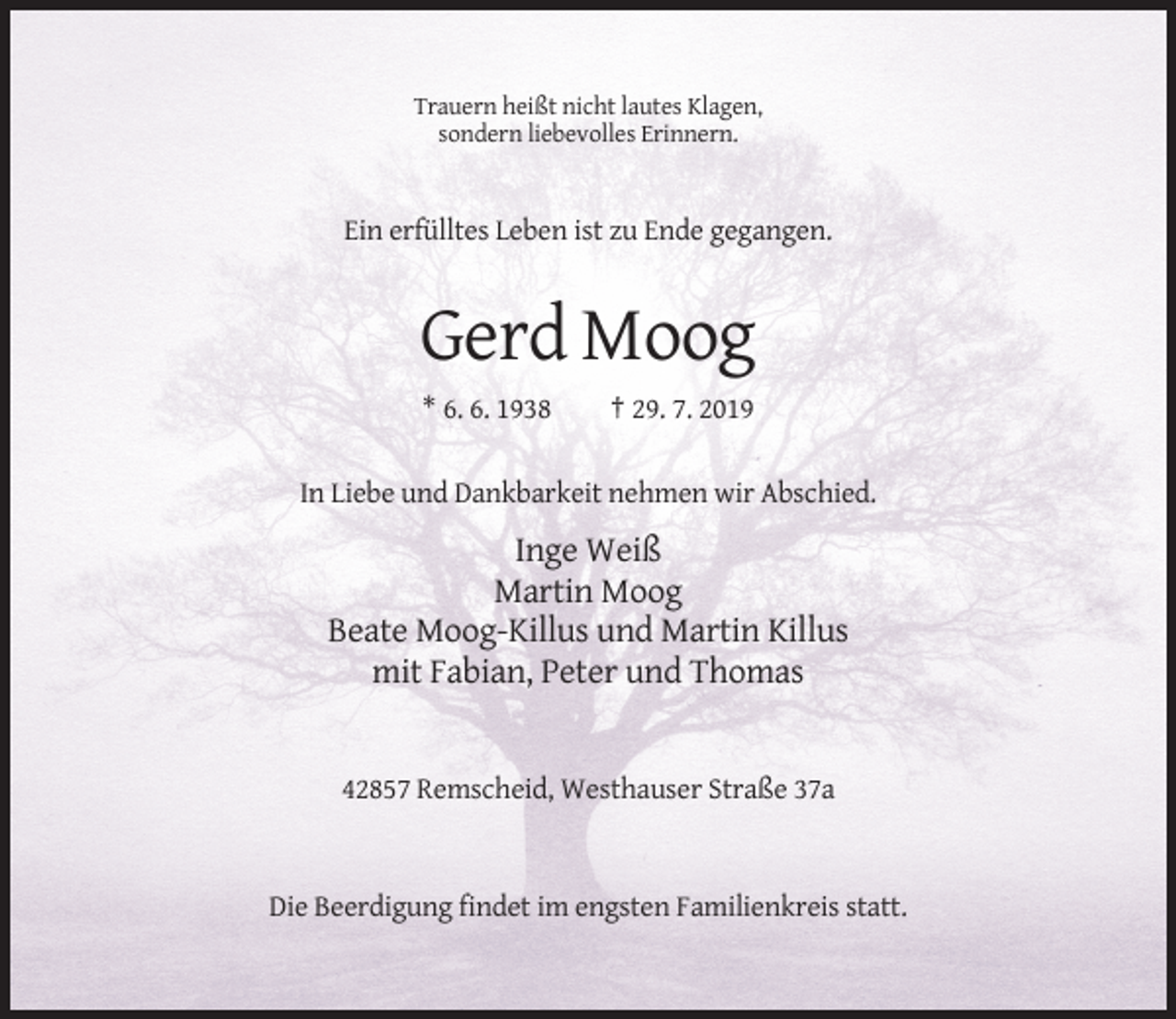 <p>Trauern heißt nicht lautes Klagen,<br />sondern liebevolles Erinnern.</p><p>Ein erfülltes Leben ist zu Ende gegangen.</p><p>Gerd Moog<br />* 6. 6. 1938</p><p>† 29. 7. 2019</p><p>In Liebe und Dankbarkeit nehmen wir Abschied.</p><p>Inge Weiß<br />Martin Moog<br />Beate Moog-Killus und Martin Killus<br />mit Fabian, Peter und Thomas</p><p>42857 Remscheid, Westhauser Straße 37a</p><p>Die Beerdigung findet im engsten Familienkreis statt.</p>