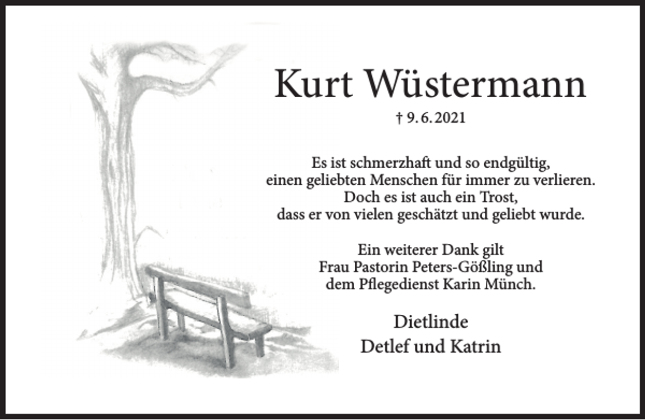 <p>Kurt Wüstermann<br />† 9. 6. 2021</p><p>Es ist schmerzhaft und so endgültig,<br />einen geliebten Menschen für immer zu verlieren.<br />Doch es ist auch ein Trost,<br />dass er von vielen geschätzt und geliebt wurde.<br />Ein weiterer Dank gilt<br />Frau Pastorin Peters-Gößling und<br />dem Pflegedienst Karin Münch.</p><p>Dietlinde<br />Detlef und Katrin</p>