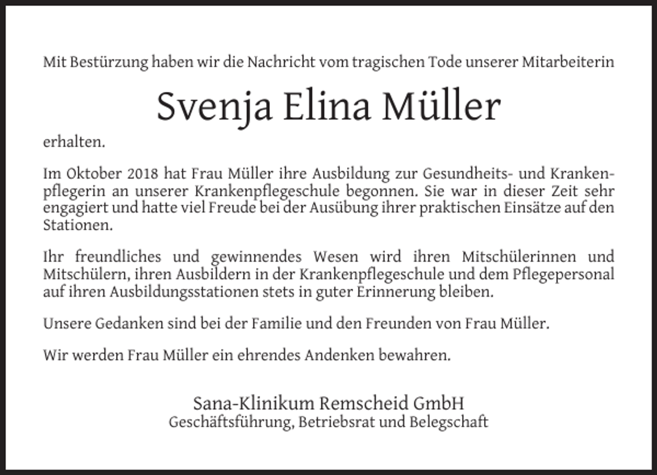 <p>Mit Bestürzung haben wir die Nachricht vom tragischen Tode unserer Mitarbeiterin</p><p>erhalten.</p><p>Svenja Elina Müller</p><p>Im Oktober 2018 hat Frau Müller ihre Ausbildung zur Gesundheits- und Krankenpﬂegerin an unserer Krankenpﬂegeschule begonnen. Sie war in dieser Zeit sehr<br />engagiert und hatte viel Freude bei der Ausübung ihrer praktischen Einsätze auf den<br />Stationen.<br />Ihr freundliches und gewinnendes Wesen wird ihren Mitschülerinnen und<br />Mitschülern, ihren Ausbildern in der Krankenpﬂegeschule und dem Pﬂegepersonal<br />auf ihren Ausbildungsstationen stets in guter Erinnerung bleiben.<br />Unsere Gedanken sind bei der Familie und den Freunden von Frau Müller.<br />Wir werden Frau Müller ein ehrendes Andenken bewahren.</p><p>Sana-Klinikum Remscheid GmbH</p><p>Geschäftsführung, Betriebsrat und Belegschaft</p>
