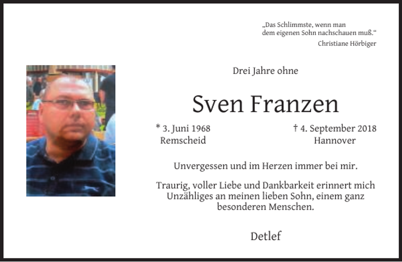 <p>„Das Schlimmste, wenn man<br />dem eigenen Sohn nachschauen muß.“<br />Christiane Hörbiger</p><p>Drei Jahre ohne</p><p>Sven Franzen<br />* 3. Juni 1968<br />Remscheid</p><p>† 4. September 2018<br />Hannover</p><p>Unvergessen und im Herzen immer bei mir.<br />Traurig, voller Liebe und Dankbarkeit erinnert mich<br />Unzähliges an meinen lieben Sohn, einem ganz<br />besonderen Menschen.</p><p>Detlef</p>