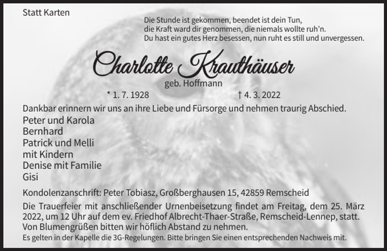 <p>Statt Karten</p><p>Die Stunde ist gekommen, beendet ist dein Tun,<br />die Kraft ward dir genommen, die niemals wollte ruh’n.<br />Du hast ein gutes Herz besessen, nun ruht es still und unvergessen.</p><p>geb. Hoffmann<br />* 1. 7. 1928<br />† 4. 3. 2022<br />Dankbar erinnern wir uns an ihre Liebe und Fürsorge und nehmen traurig Abschied.</p><p>Peter und Karola<br />Bernhard<br />Patrick und Melli<br />mit Kindern<br />Denise mit Familie<br />Gisi<br />Kondolenzanschrift: Peter Tobiasz, Großberghausen 15, 42859 Remscheid<br />Die Trauerfeier mit anschließender Urnenbeisetzung findet am Freitag, dem 25. März<br />2022, um 12 Uhr auf dem ev. Friedhof Albrecht-Thaer-Straße, Remscheid-Lennep, statt.<br />Von Blumengrüßen bitten wir höflich Abstand zu nehmen.<br />Es gelten in der Kapelle die 3G-Regelungen. Bitte bringen Sie einen entsprechenden Nachweis mit.</p>