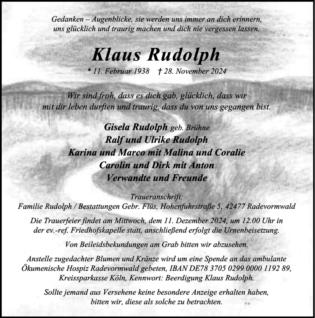 <p>Gedanken – Augenblicke, sie werden uns immer an dich erinnern,<br />uns glücklich und traurig machen und dich nie vergessen lassen.</p><p>Klaus Rudolph</p><p>* 11. Februar 1938</p><p>† 28. November 2024</p><p>Wir sind froh, dass es dich gab, glücklich, dass wir<br />mit dir leben durften und traurig, dass du von uns gegangen bist.</p><p>Gisela Rudolph geb. Brühne<br />Ralf und Ulrike Rudolph<br />Karina und Marco mit Malina und Coralie<br />Carolin und Dirk mit Anton<br />Verwandte und Freunde<br />Traueranschrift:<br />Familie Rudolph / Bestattungen Gebr. Flüs, Hohenfuhrstraße 5, 42477 Radevormwald<br />Die Trauerfeier findet am Mittwoch, dem 11. Dezember 2024, um 12.00 Uhr in<br />der ev.-ref. Friedhofskapelle statt, anschließend erfolgt die Urnenbeisetzung.<br />Von Beileidsbekundungen am Grab bitten wir abzusehen.<br />Anstelle zugedachter Blumen und Kränze wird um eine Spende an das ambulante<br />Ökumenische Hospiz Radevormwald gebeten, IBAN DE78 3705 0299 0000 1192 89,<br />Kreissparkasse Köln, Kennwort: Beerdigung Klaus Rudolph.<br />Sollte jemand aus Versehene keine besondere Anzeige erhalten haben,<br />bitten wir, diese als solche zu betrachten.</p>