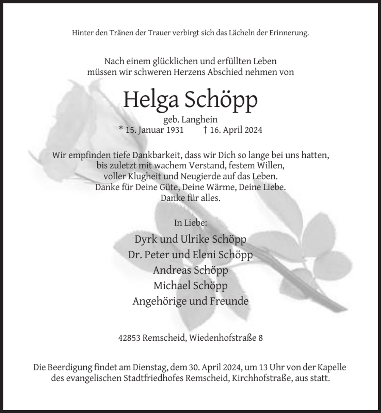 <p>Hinter den Tränen der Trauer verbirgt sich das Lächeln der Erinnerung.</p><p>Nach einem glücklichen und erfüllten Leben<br />müssen wir schweren Herzens Abschied nehmen von</p><p>Helga Schöpp<br />geb. Langhein<br />* 15. Januar 1931<br />† 16. April 2024<br />Wir empfinden tiefe Dankbarkeit, dass wir Dich so lange bei uns hatten,<br />bis zuletzt mit wachem Verstand, festem Willen,<br />voller Klugheit und Neugierde auf das Leben.<br />Danke für Deine Güte, Deine Wärme, Deine Liebe.<br />Danke für alles.<br />In Liebe:</p><p>Dyrk und Ulrike Schöpp<br />Dr. Peter und Eleni Schöpp<br />Andreas Schöpp<br />Michael Schöpp<br />Angehörige und Freunde</p><p>42853 Remscheid, Wiedenhofstraße 8</p><p>Die Beerdigung findet am Dienstag, dem 30. April 2024, um 13 Uhr von der Kapelle<br />des evangelischen Stadtfriedhofes Remscheid, Kirchhofstraße, aus statt.</p>