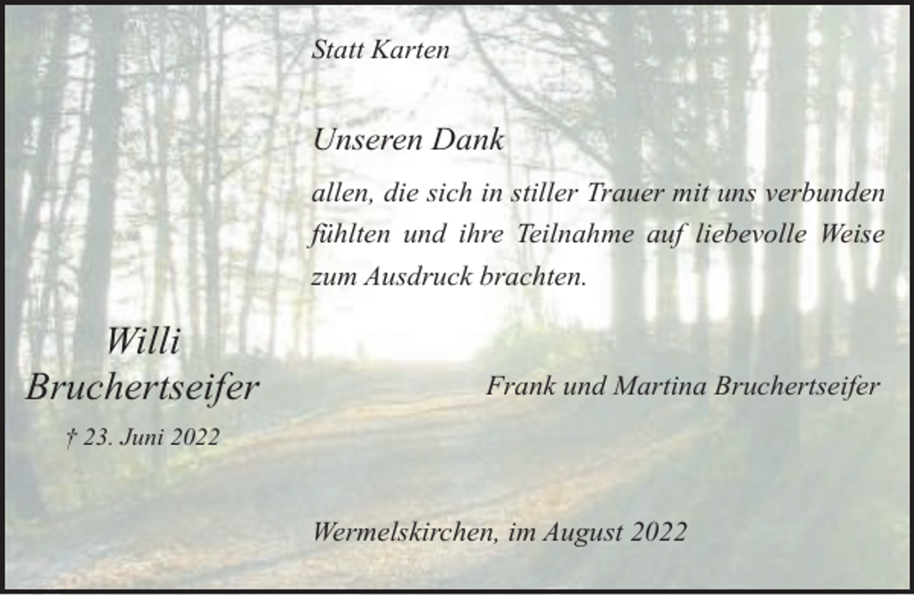 <p>Statt Karten</p><p>Unseren Dank<br />allen, die sich in stiller Trauer mit uns verbunden<br />fühlten und ihre Teilnahme auf liebevolle Weise<br />zum Ausdruck brachten.</p><p>Willi<br />Bruchertseifer</p><p>Frank und Martina Bruchertseifer</p><p>† 23. Juni 2022</p><p>Wermelskirchen, im August 2022</p>