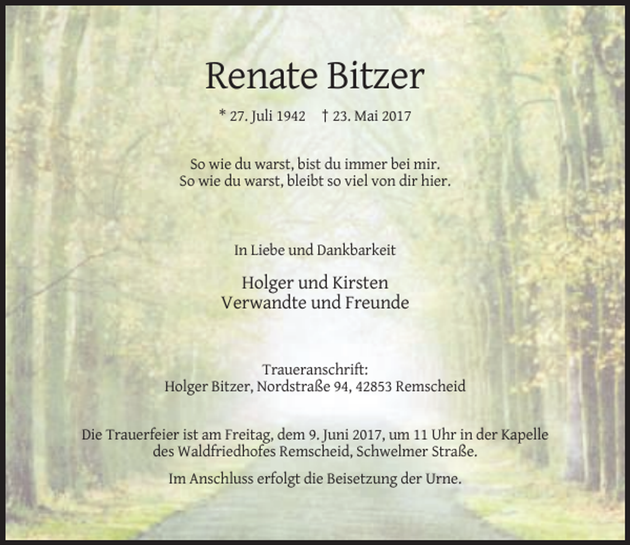 <p>Renate Bitzer<br />* 27. Juli 1942 † 23. Mai 2017</p><p>So wie du warst, bist du immer bei mir.<br />So wie du warst, bleibt so viel von dir hier.</p><p>In Liebe und Dankbarkeit</p><p>Holger und Kirsten<br />Verwandte und Freunde</p><p>Traueranschrift:<br />Holger Bitzer, Nordstraße 94, 42853 Remscheid</p><p>Die Trauerfeier ist am Freitag, dem 9. Juni 2017, um 11 Uhr in der Kapelle<br />des Waldfriedhofes Remscheid, Schwelmer Straße.<br />Im Anschluss erfolgt die Beisetzung der Urne.</p>