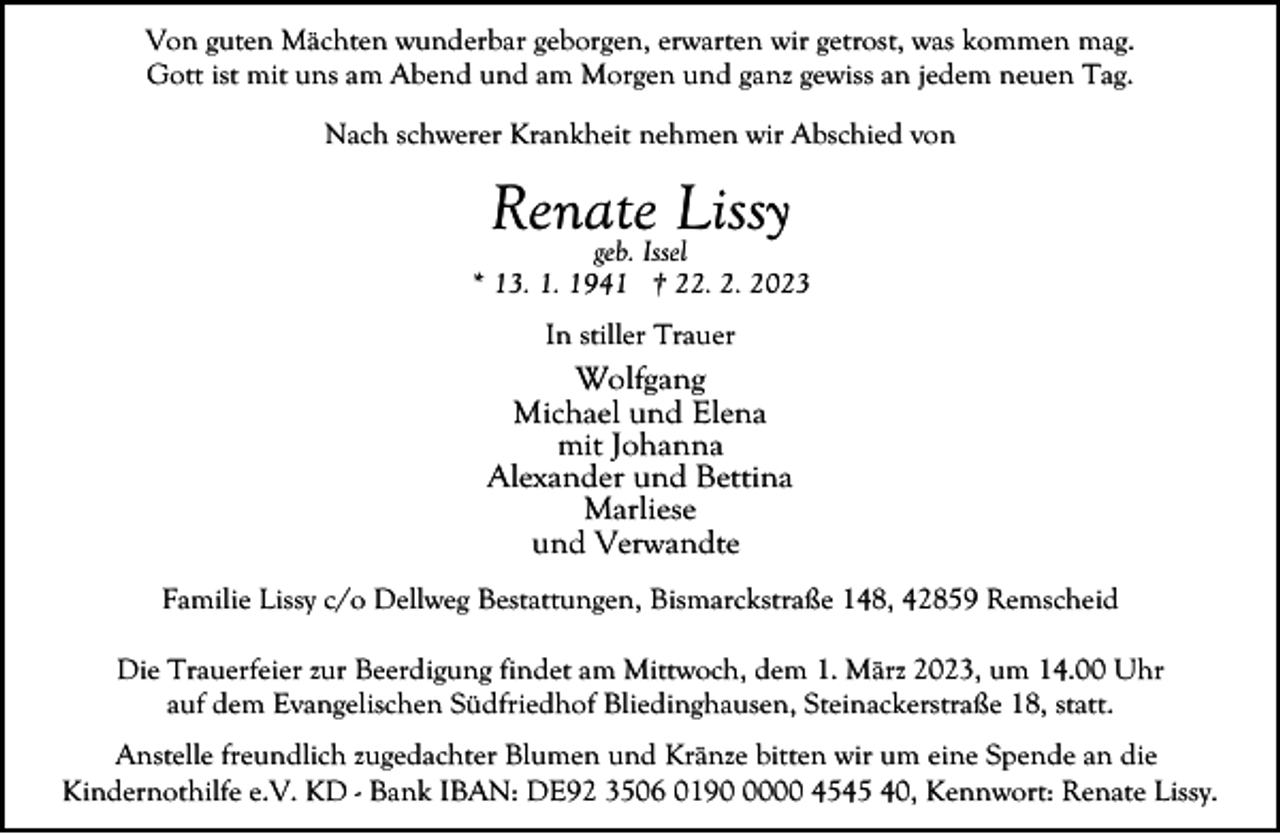 <p>Von guten Mächten wunderbar geborgen, erwarten wir getrost, was kommen mag.<br />Gott ist mit uns am Abend und am Morgen und ganz gewiss an jedem neuen Tag.<br />Nach schwerer Krankheit nehmen wir Abschied von</p><p>Renate<br />Lissy<br />geb. Issel</p><p>* 13. 1. 1941 † 22. 2. 2023<br />In stiller Trauer</p><p>Wolfgang<br />Michael und Elena<br />mit Johanna<br />Alexander und Bettina<br />Marliese<br />und Verwandte<br />Familie Lissy c/o Dellweg Bestattungen, Bismarckstraße 148, 42859 Remscheid<br />Die Trauerfeier zur Beerdigung findet am Mittwoch, dem 1. März 2023, um 14.00 Uhr<br />auf dem Evangelischen Südfriedhof Bliedinghausen, Steinackerstraße 18, statt.<br />Anstelle freundlich zugedachter Blumen und Kränze bitten wir um eine Spende an die<br />Kindernothilfe e.V. KD - Bank IBAN: DE92 3506 019000 4545 40, Kennwort: Renate Lissy.</p>