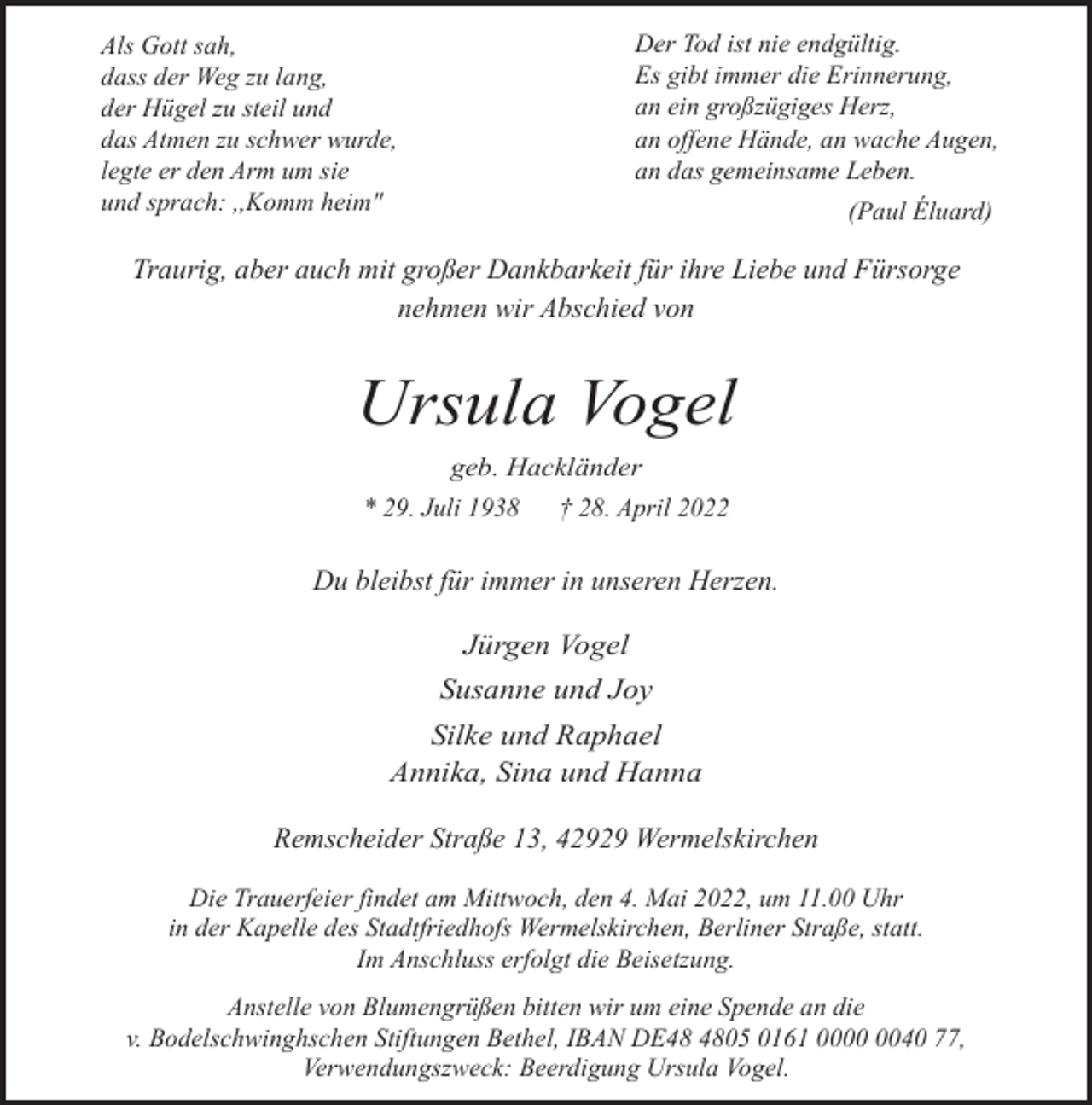 <p>Der Tod ist nie endgültig.<br />Es gibt immer die Erinnerung,<br />an ein großzügiges Herz,<br />an offene Hände, an wache Augen,<br />an das gemeinsame Leben.</p><p>Als Gott sah,<br />dass der Weg zu lang,<br />der Hügel zu steil und<br />das Atmen zu schwer wurde,<br />legte er den Arm um sie<br />und sprach: ,,Komm heim"</p><p>(Paul Éluard)</p><p>Traurig, aber auch mit großer Dankbarkeit für ihre Liebe und Fürsorge<br />nehmen wir Abschied von</p><p>Ursula Vogel<br />geb. Hackländer</p><p>* 29. Juli 1938</p><p>† 28. April 2022</p><p>Du bleibst für immer in unseren Herzen.<br />Jürgen Vogel<br />Susanne und Joy<br />Silke und Raphael<br />Annika, Sina und Hanna</p><p>Remscheider Straße 13, 42929 Wermelskirchen<br />Die Trauerfeier findet am Mittwoch, den 4. Mai 2022, um 11.00 Uhr<br />in der Kapelle des Stadtfriedhofs Wermelskirchen, Berliner Straße, statt.<br />Im Anschluss erfolgt die Beisetzung.<br />Anstelle von Blumengrüßen bitten wir um eine Spende an die<br />v. Bodelschwinghschen Stiftungen Bethel, IBAN DE05 0161 0040 77,<br />Verwendungszweck: Beerdigung Ursula Vogel.</p>