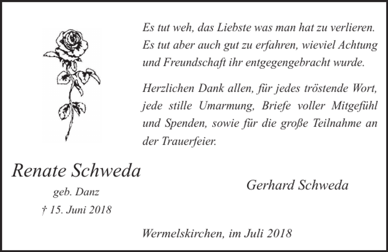 <p>Es tut weh, das Liebste was man hat zu verlieren.<br />Es tut aber auch gut zu erfahren, wieviel Achtung<br />und Freundschaft ihr entgegengebracht wurde.<br />Herzlichen Dank allen, für jedes tröstende Wort,<br />jede stille Umarmung, Briefe voller Mitgefühl<br />und Spenden, sowie für die große Teilnahme an<br />der Trauerfeier.</p><p>Renate Schweda<br />geb. Danz</p><p>Gerhard Schweda</p><p>† 15. Juni 2018</p><p>Wermelskirchen, im Juli 2018</p>