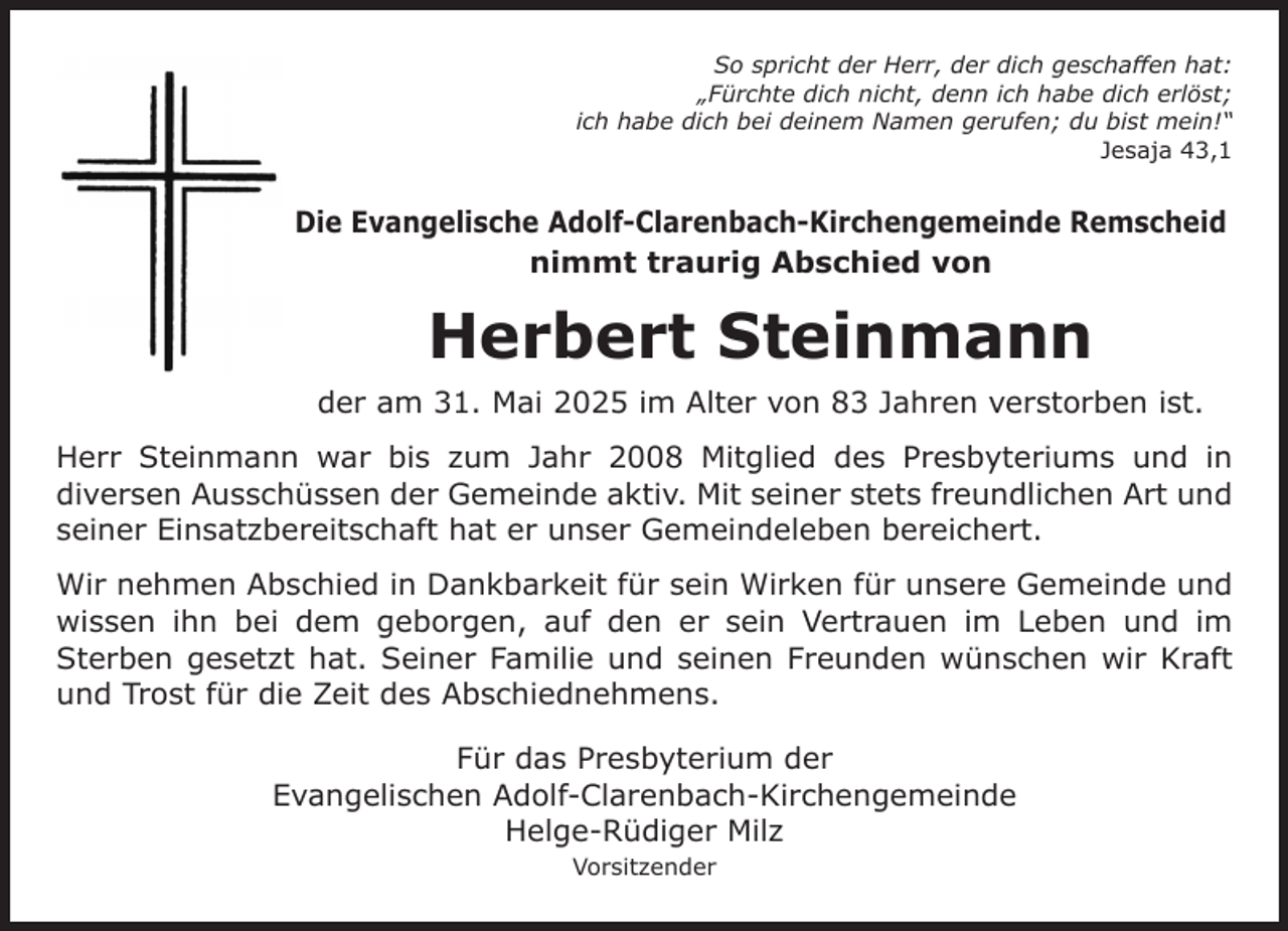 <p>So spricht der Herr, der dich geschaffen hat:<br />„Fürchte dich nicht, denn ich habe dich erlöst;<br />ich habe dich bei deinem Namen gerufen; du bist mein!“<br />Jesaja 43,1</p><p>Die Evangelische Adolf-Clarenbach-Kirchengemeinde Remscheid<br />nimmt traurig Abschied von</p><p>Herbert Steinmann<br />der am 31. Mai 2025 im Alter von 83 Jahren verstorben ist.<br />Herr Steinmann war bis zum Jahr 2008 Mitglied des Presbyteriums und in<br />diversen Ausschüssen der Gemeinde aktiv. Mit seiner stets freundlichen Art und<br />seiner Einsatzbereitschaft hat er unser Gemeindeleben bereichert.<br />Wir nehmen Abschied in Dankbarkeit für sein Wirken für unsere Gemeinde und<br />wissen ihn bei dem geborgen, auf den er sein Vertrauen im Leben und im<br />Sterben gesetzt hat. Seiner Familie und seinen Freunden wünschen wir Kraft<br />und Trost für die Zeit des Abschiednehmens.<br />Für das Presbyterium der<br />Evangelischen Adolf-Clarenbach-Kirchengemeinde<br />Helge-Rüdiger Milz<br />Vorsitzender</p>
