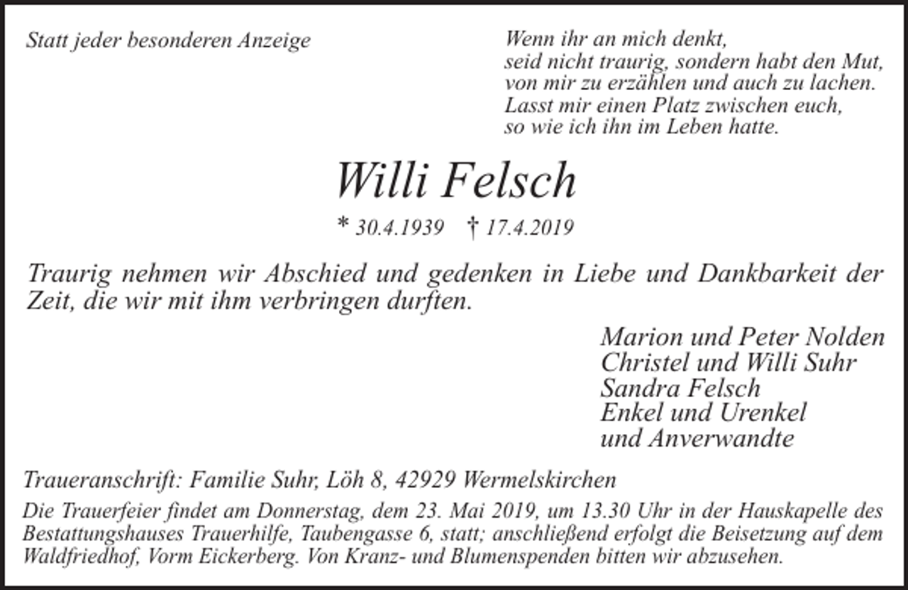 <p>Statt jeder besonderen Anzeige</p><p>Wenn ihr an mich denkt,<br />seid nicht traurig, sondern habt den Mut,<br />von mir zu erzählen und auch zu lachen.<br />Lasst mir einen Platz zwischen euch,<br />so wie ich ihn im Leben hatte.</p><p>Willi Felsch<br />* 30.4.1939 † 17.4.2019</p><p>Traurig nehmen wir Abschied und gedenken in Liebe und Dankbarkeit der<br />Zeit, die wir mit ihm verbringen durften.<br />Marion und Peter Nolden<br />Christel und Willi Suhr<br />Sandra Felsch<br />Enkel und Urenkel<br />und Anverwandte<br />Traueranschrift: Familie Suhr, Löh 8, 42929 Wermelskirchen</p><p>Die Trauerfeier findet am Donnerstag, dem 23. Mai 2019, um 13.30 Uhr in der Hauskapelle des<br />Bestattungshauses Trauerhilfe, Taubengasse 6, statt; anschließend erfolgt die Beisetzung auf dem<br />Waldfriedhof, Vorm Eickerberg. Von Kranz- und Blumenspenden bitten wir abzusehen.</p>