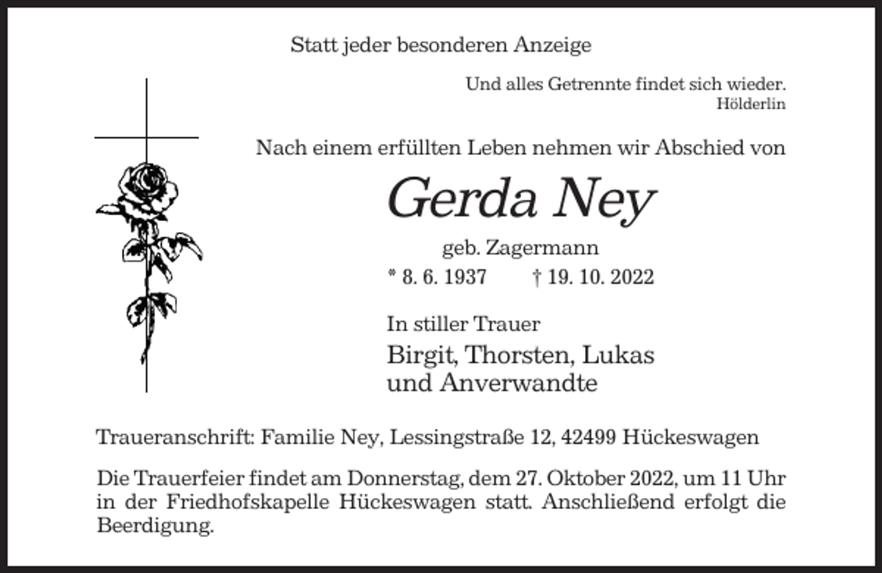 <p>Statt jeder besonderen Anzeige<br />Und alles Getrennte findet sich wieder.<br />Hölderlin</p><p>Nach einem erfüllten Leben nehmen wir Abschied von</p><p>Gerda Ney<br />geb. Zagermann<br />* 8. 6. 1937<br />† 19. 10. 2022<br />In stiller Trauer</p><p>Birgit, Thorsten, Lukas<br />und Anverwandte<br />Traueranschrift: Familie Ney, Lessingstraße 12, 42499 Hückeswagen<br />Die Trauerfeier findet am Donnerstag, dem 27. Oktober 2022, um 11 Uhr<br />in der Friedhofskapelle Hückeswagen statt. Anschließend erfolgt die<br />Beerdigung.</p>